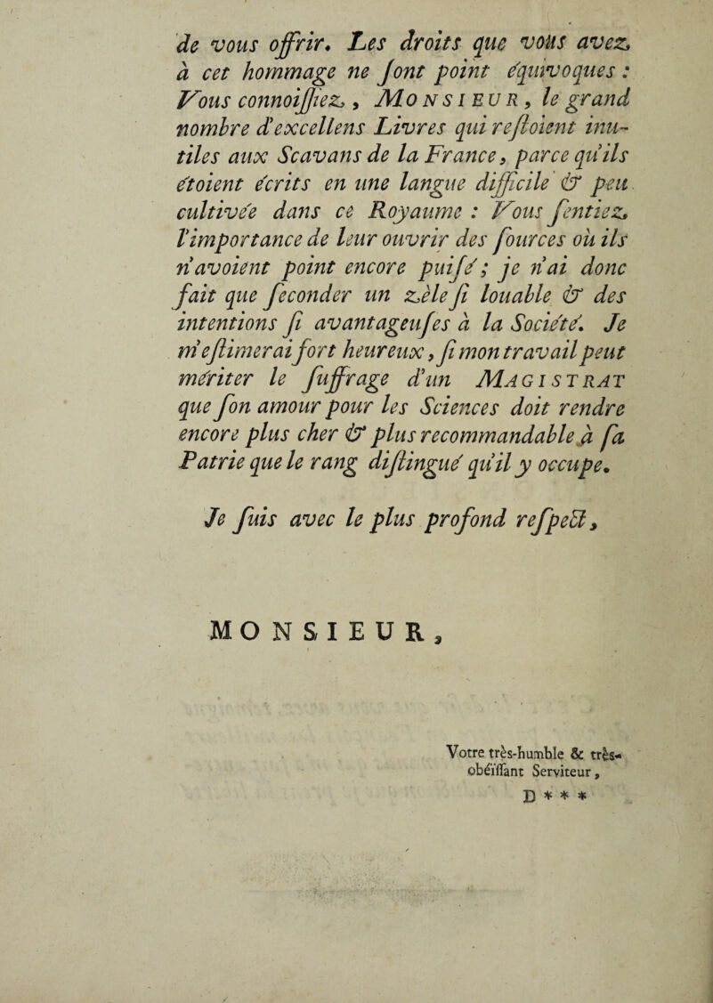 de vous offrir* Les droits que vous avez> à cet hommage ne J ont point équivoques : Vous connoiffezi*, Mon sieur, le grand nombre diexcellens Livres qui refioient inu¬ tiles aux Scavans de la France, parce qu ils étoient écrits en une langue difficile & peu cultive'e dans ce Royaume : Vous fentiez, T importance de leur ouvrir des four ces ou ils navoient point encore puifé ; je liai donc fait que féconder un z>èle fi louable & des intentions fi avantagea fies a la Société. Je nie firmerai fort heureux,fi mon travail peut mériter le fuffrage d'un Magi strat que fon amour pour les Sciences doit rendre encore plus cher & plus recommandable à fit Patrie que le rang difiingué quii’y occupe. Je fuis avec le plus profond refpeél, MONSIEUR, \ i Votre très-humble & très- obéïflant Serviteur, B * * *