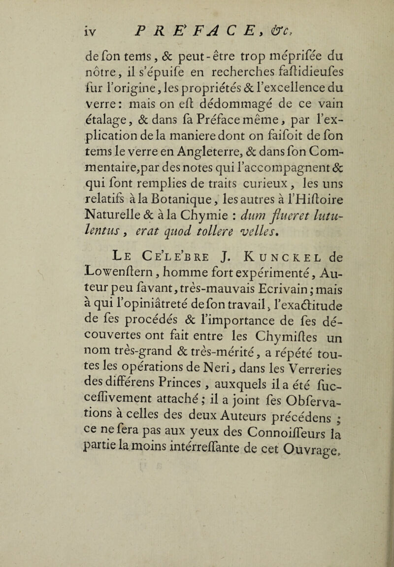 de fon tems, & peut-être trop méprifée du nôtre, il s’épuife en recherches faftidieufes fur l’origine, les propriétés & l’excellence du verre: mais on eft dédommagé de ce vain étalage, & dans fa Préface même, par l’ex¬ plication de la maniere dont on faifoit de fon tems le verre en Angleterre, & dans fon Corn- mentaire,par des notes qui l’accompagnent & qui font remplies de traits curieux, les uns relatifs àia Botanique, les autres à l’Hiftoire Naturelle & àia Chymie : dum flueret luîu- lentus , erat quod tollere velles. Le Celebre J. Kunckel de Lowenflern, homme fort expérimenté, Au¬ teur peu favant, très-mauvais Ecrivain ; mais à qui l’opiniâtreté de fon travail, fexaélitude de fes procédés & l’importance de fes dé¬ couvertes ont fait entre les Chymifles un nom très-grand & très-mérité, a répété tou¬ tes les opérations de Neri, dans les Verreries des différens Princes, auxquels il a été fuc- ceffivement attaché; il a joint fes Obferva- îions à celles des deux Auteurs précédens ; ce ne fera pas aux yeux des ConnoilTeurs la partie la moins intérreffante de cet Ouvrage,