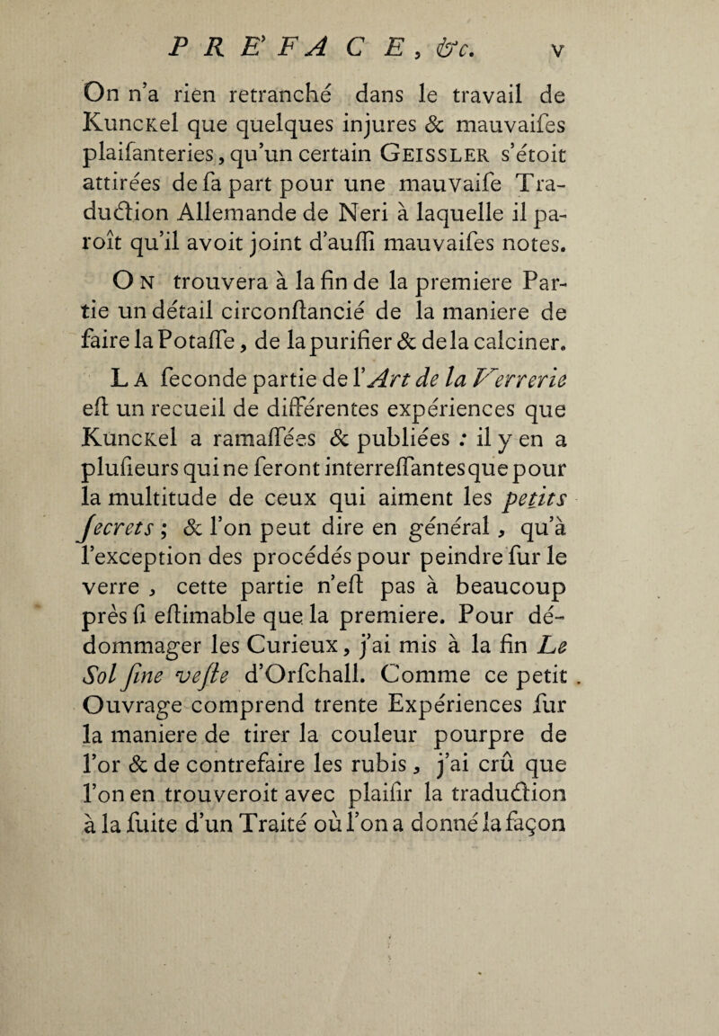 On n’a rien retranché dans le travail de KuncKel que quelques injures & mauvaifes plaifanteries,qu’un certain Geissler s’étoit attirées defa part pour une mauvaife Tra¬ duction Allemande de Neri à laquelle il pa- roît qu’il avoit joint d’auffi mauvaifes notes. O N trouvera à la fin de la premiere Par¬ tie un détail circonftancié de la maniere de faire la Potaffe, de lapurifier& delà calciner. L A feconde partie de Y Art de la Verrerie eft un recueil de différentes expériences que KuncKel a ramaffées & publiées : il y en a plufieurs quine feront interreffantesque pour la multitude de ceux qui aiment les petits Jecrets ; & l’on peut dire en général, qu’à l’exception des procédés pour peindre furie verre * cette partie n’eft pas à beaucoup près fi eftimable que la premiere. Pour dé¬ dommager les Curieux, j’ai mis à la fin Le Sol fine vefle d’Orfchall. Comme ce petit . Ouvrage comprend trente Expériences fur la maniere de tirer la couleur pourpre de l’or & de contrefaire les rubis * j’ai crû que l’on en trouveroit avec plaifir la traduâion à la fuite d’un Traité où l’on a donné la façon