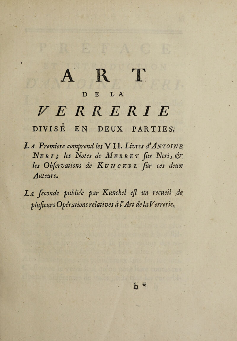 DE la: VERRERIE DIVISÉ EN DEUX PARTIES. La Premiere comprend les VIL Livres d* Antoine Neri ; les Notes de M erre T Jur Neri, les Observations de Ku N c ke l Jur ces deux Auteurs. La feconde publiée par Kunckel ejl un recueil de plufieurs Opérations relatives à ! Art de la Verrerie.