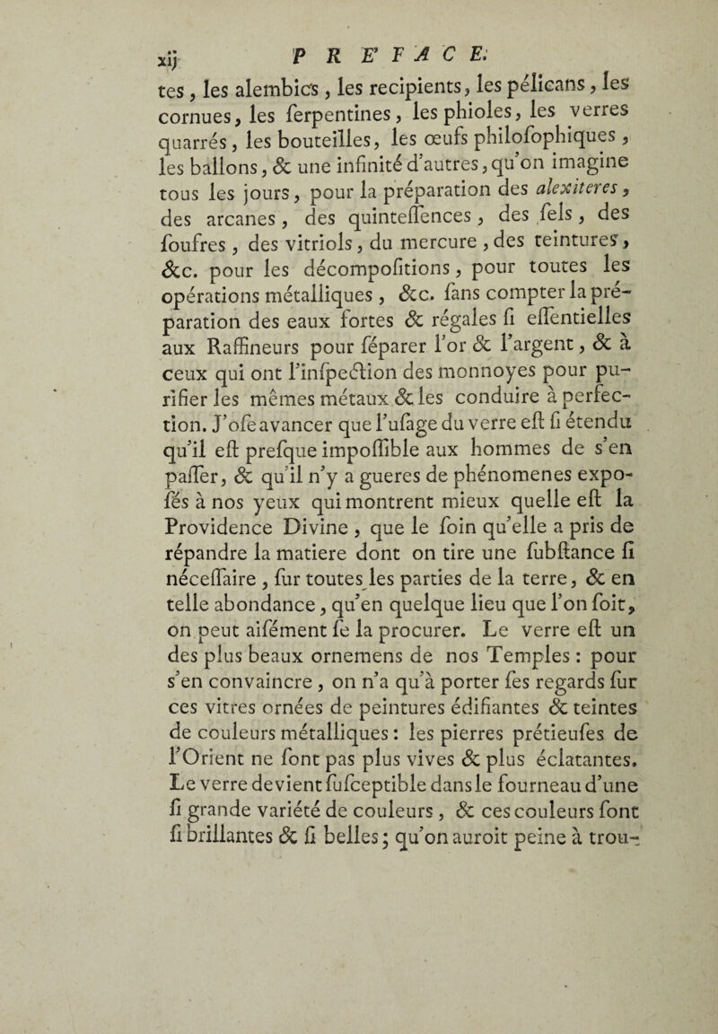 xî> PRE FAC E: tes, les alembics, les récipients, les pélicans, les cornues, les ferpentines, lesphioles, les verres quarrés, les bouteilles, les œufs philofophiques , les ballons, & une infinité d’autres,qu on imagine tons les jours, pour la préparation des alexiteres, des arcanes, des quinteiïences, des îels, des foufres, des vitriols, du mercure , des teintures, &c. pour les décompofitions, pour toutes les opérations métalliques , &c. fans compter la pré¬ paration des eaux fortes & régales fi eiïentielles aux Raffineurs pour féparer For & l’argent, & a ceux qui ont l’infpeétion des monnoyes pour pu¬ rifier les mêmes métaux & les conduire à perfec¬ tion. J’ofe avancer que i’ufage du verre eft fi étendu qu’il eft prefque impoftible aux hommes de s en palier, & qu il n’y a gueres de phénomènes expo- fés à nos yeux qui montrent mieux quelle eft la Providence Divine , que le foin qu’elle a pris de répandre la matière dont on tire une fubftance fi néceflaire , fur toutes les parties de la terre, & en telle abondance, qu’en quelque lieu que l’on foit, on peut aifément fe la procurer. Le verre eft un des plus beaux ornemens de nos Temples : pour s’en convaincre , on n’a qu’à porter fes regards fur ces vitres ornées de peintures édifiantes & teintes de couleurs métalliques : les pierres prétieufes de l’Orient ne font pas plus vives & plus éclatantes. Le verre devient fufceptible dans le fourneau d’une fi grande variété de couleurs, & ces couleurs font fi brillantes Sc fi belles ; qu’on aurait peine à trou-