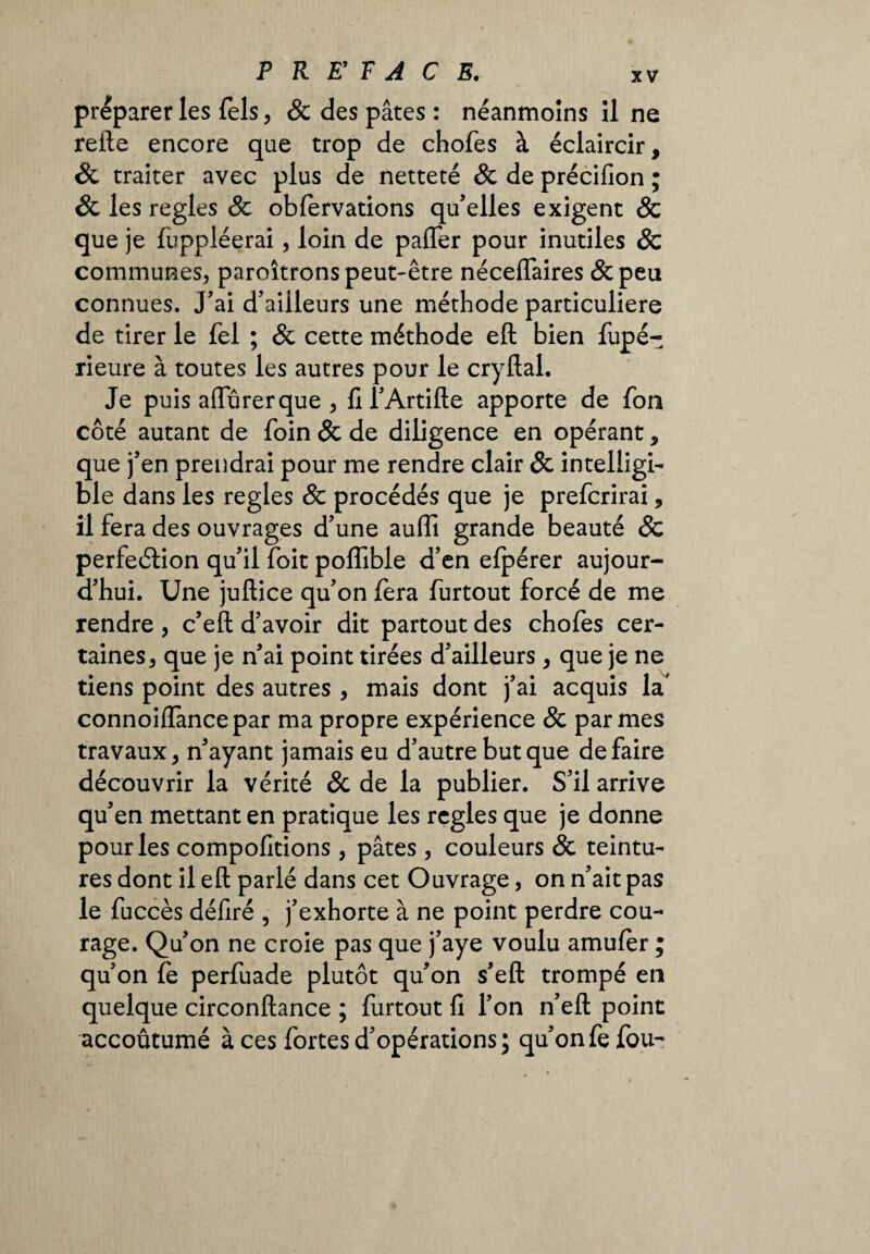 preparer les fels, & des pâtes : néanmoins il ne relie encore que trop de chofes à éclaircir, êc traiter avec plus de netteté 8c de précifion ; 8c les réglés 8c obfervations qu’elles exigent & que je fuppléerai, loin de pafler pour inutiles 8c communes, paroîtrons peut-être néceflaires &peu connues. J’ai d’ailleurs une méthode particulière de tirer le fel ; & cette méthode eft bien fupé- rieure à toutes les autres pour le cryflal. Je puis affurerque , fi l’Artifte apporte de fon côté autant de foin & de diligence en opérant, que j’en prendrai pour me rendre clair 8c intelligi¬ ble dans les réglés & procédés que je preferirai, il fera des ouvrages d’une auffi grande beauté 8c perfeétion qu’il foit polîible d’en efpérer aujour¬ d’hui. Une juftice qu’on fera furtout forcé de me rendre , c’eft d’avoir dit partout des chofes cer¬ taines, que je n’ai point tirées d’ailleurs, que je ne tiens point des autres, mais dont j’ai acquis la' connoiffancepar ma propre expérience & par mes travaux, n’ayant jamais eu d’autre but que défaire découvrir la vérité 8c de la publier. S’il arrive qu’en mettant en pratique les réglés que je donne pour les compofitions , pâtes , couleurs 8c teintu¬ res dont il eft parlé dans cet Ouvrage, on n’ait pas le fuccès défiré , j’exhorte à ne point perdre cou¬ rage. Qu’on ne croie pas que j’aye voulu amufèr ; qu’on le perfuade plutôt qu’on s’eft trompé en quelque circonftance ; furtout fi l’on n’eft point accoutumé à ces fortes d’opérations; qu’onfefou-