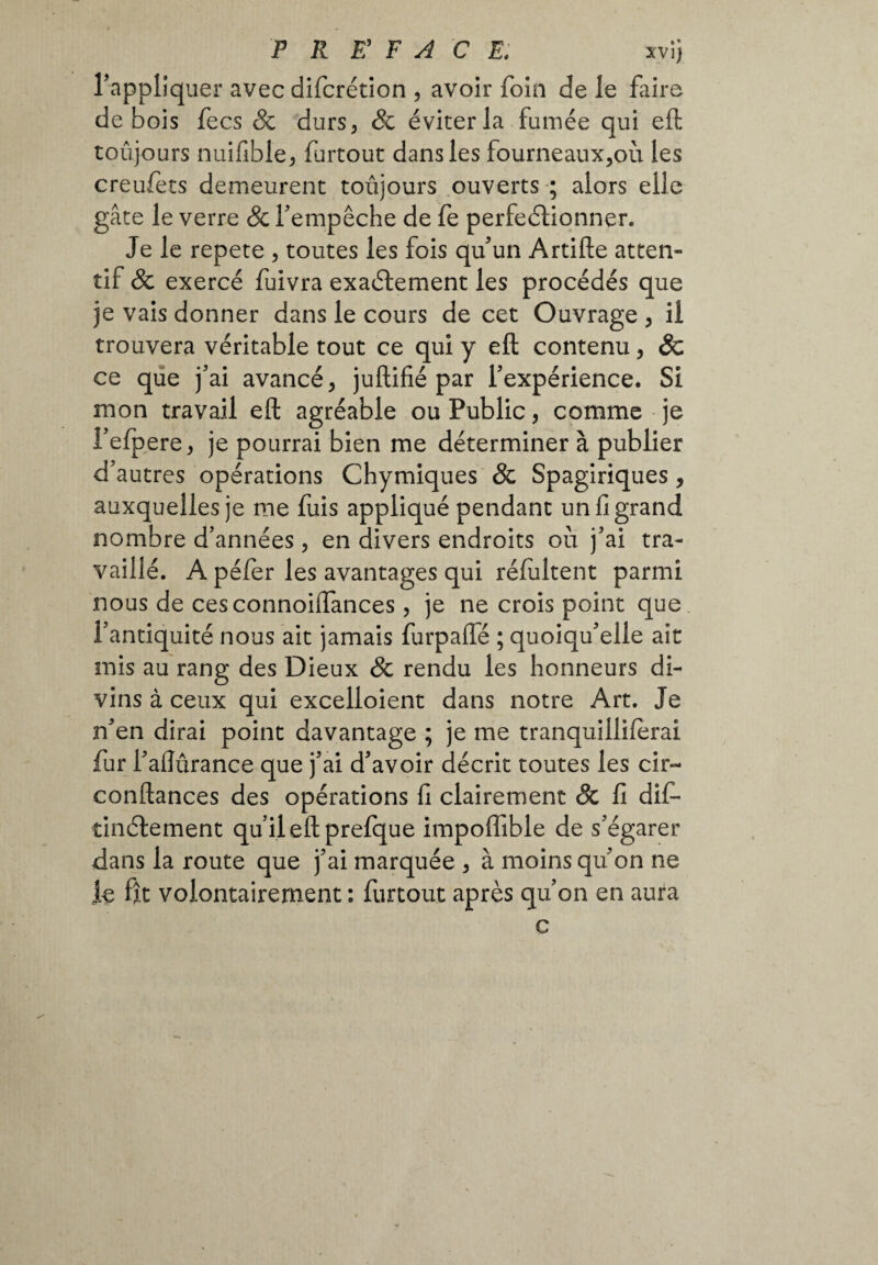 P R r F A C B. xvîj Tappliquer avec difcrétion , avoir foin de le faire de bois fecs & durs, & éviter la fumée qui eft toujours nuifible, furtout dans les fourneaux,où les creufets demeurent toujours ouverts ; alors elle gâte le verre & fempêche de fe perfectionner. Je le répété , toutes les fois qu’un Artide atten¬ tif & exercé fuivra exaélement les procédés que je vais donner dans le cours de cet Ouvrage , il trouvera véritable tout ce qui y eft contenu, 8c ce que j’ai avancé, juftifié par l’expérience. Si mon travail eft agréable ou Public, comme je l’efpere, je pourrai bien me déterminer à publier d’autres opérations Chymiques & Spagiriques , auxquelles je me fuis appliqué pendant un fi grand nombre d’années, en divers endroits où j’ai tra¬ vaillé. A péfer les avantages qui réfultent parmi nous de cesconnoiiïances, je ne crois point que l’antiquité nous ait jamais furpafle ; quoiqu’elle ait mis au rang des Dieux & rendu les honneurs di¬ vins à ceux qui excelloient dans notre Art. Je n’en dirai point davantage ; je me tranquilliferai fur l’aftûrance que j’ai d’avoir décrit toutes les cir~ confiances des opérations fi clairement & fi difi- tinélement qu’il eft prefque impoffible de s’égarer dans la route que j’ai marquée , à moins qu’on ne le fît volontairement : furtout après qu’on en aura c