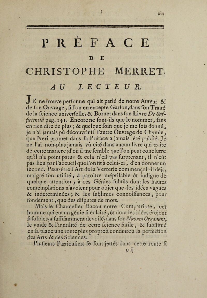 « ? PRÉFACE D E CHRISTOPHE MERRET- \ AU LECTEUR, J E ne trouve perfonne qui ait parlé de notre Auteut Ôe de fon Ouvrage, fi l’on en excepte Garfon,dans fon Traité de la fcience univerfelle, ôc Bornet dans fon Livre De Suf¬ ficienti â pag. 141. Encore ne font-ils que le nommer, fans en rien dire de plus ; ôc quelque foin que je me fois donné t je n’ai jamais pû découvrir fi l’autre Ouvrage de Chymie, que Neri promet dans fa Préface a jamais ,été publié. Je ne l’ai non-plus jamais vû cité dans aucun livre qui traite de cette matière ;d’où il me femble que l’on peut condurre qu’il n’a point paru; ôc cela n’eft pas furprenant, il n’eût pas lieu par l’accueil que Ton fit à celui-ci, d’en donner un fécond. Peut-être l’Art de la Verrerie commençoit-il déjà, malgré fon utilité, à paroître méprifable ôc indigne de quelque attention , à ces Génies fubtils dont les hautes contemplations n’avoient pour objet que des idées vagues Ôc indéterminées ; ôc les fublimes connoilfances, pour fondement,que des difputes de mots. Mais le Chancelier Bacon notre Compatriote, cet homme qui eut un génie fi éclairé, ôc dont les idées éroient fi folides,a fuffifamment dévoilé,dans iowNovum Organum, le vuide ôc l’inutilité de cette fcience futile, ôc fubflitué en fa place une route plus propre à conduire à la perfection des Arts ôc des Sciences. Plufieurs Particuliers fe font jettes dans cette route fi » • Cl)