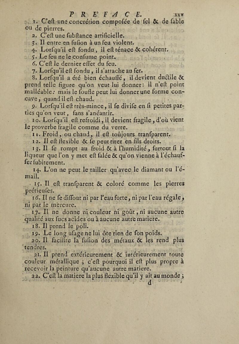 . T. C’eft une concrétion compofée de fel Ôc de fable ou de pierres. 2. C’eft une fubftance artificielle. 3. Il entre en fufion à un feu violent. 4. Lorfqu’il eft fondu, il eft ténace ôc cohérent. 5. Le feu de le confume point. 6. C’efi; le dernier effet du feu. 7. Lorfqu’il eft fondu , il s’attache au fer. 8. Lorfqu’il a été bien échauffé, il devient duétile Ôc prend telle figure qu’on veut lui donner: il n’eft point malléable.* mais le foufle peut lui donner une forme con¬ cave , quand il eft chaud. p. Lorfqu’il eft très-mince, il fe divife en fi petites par¬ ties qu’on veut, fans s’anéantir. ï o. Lorfqu’il eft refroidi, il devient fragile , d’où vient le proverbe fragile comme du verre. 11. Froid, ou chaud, il eft toujours tranfparent. 12. Il eft flexible ôc fe peut tirer en fils droits. 1 3. Il fe rompt au froid Ôc à l’humidité , furtout fi la liqueur que l’on y met eft falée ôc qu’on vienne à l’échauf¬ fer fubitement. 14. L’on ne peut le tailler qu’avec le diamant ou l’é¬ mail. i^. Il eft tranfparent ôc coloré comme les pierres prétieufes. 16. Il ne fe diffout ni par l’eau forte, ni par l’eau régale, ni par le mercure. 17. Il ne donne ni couleur ni goût, ni aucune autre qualité aux fucs acides ou à aucune autre matière. 18. II prend le poli. ip. Le long ufagene lui ôte rîen de fon poids. 20. Il facilite la fufion des métaux ôc les rend plus tendres. 21. Il prend extérieurement ôc intérieurement toute couleur métallique ; c’eft pourquoi il eft plus propre à recevoir la peinture qu’aucune autre matière. 22. Ç’eft la matière la plus flexible qu’il y ait au monde; d