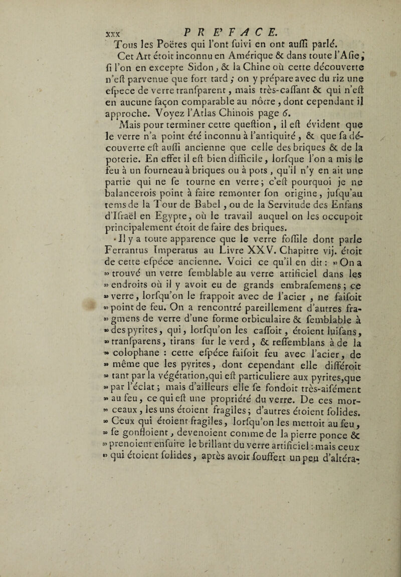 Tous les Poëres qui Font fuivi en ont auffi parlé. Cet Art croit inconnu en Amérique ôt dans toute FAfie,' fi l’on en excepte Sidon, & la Chine où cette découverte n’eft parvenue que fort tard ; on y prépare avec du riz une efpece de verre rranfparent, mais très-cafTant & qui n’eft en aucune façon comparable au nôtre , dont cependant il approche. Voyez l’Atlas Chinois page 6. Mais pour terminer cette queftion , il efl évident que le verre n’a point été inconnu à l’antiquité , & que fa dé¬ couverte eft aulii ancienne que celle des briques & de la poterie. En effet il eft bien difficile, iorfque l’on a mis le feu à un fourneau à briques ou à pots , qu’il n’y en ait une partie qui ne fe tourne en verre; c’eft pourquoi je ne balancerois point à faire remonter fon origine, jufqu’au tems de la Tour de Babel , ou de la Servitude des Enfans dlfraël en Egypte, où le travail auquel on les occupoit principalement étoit défaire des briques. •Il y a toute apparence que le verre follile dont parle Ferrantus Imperati» au Livre XXV. Chapitre vij. étoit de cette efpéce ancienne. Voici ce qu’il en dit: « On a « trouvé un verre femblable au verre artificiel dans les « endroits où il y avoit eu de grands embrafemens ; ce » verre , lorfqu’on le frappoit avec de l’acier , ne faifoit a’point de feu. On a rencontré pareillement d’autres fra- « gmens de verre d’une forme orbiculaire & femblable à » des pyrites, qui, lorfqu’on les calfoit, étoient luifans, » tranfparens, tirans fur le verd , & reffemblans à de la » colophane : cette efpéce faifoit feu avec l’acier, de « même que les pyrites, dont cependant elle différoit « tant parla végétation,qui eft particulière aux pyrites,que » par l’éclat ; mais d’ailleurs elle fe fondoit très-aifément « au feu, ce qui eft une propriété du verre. De ces mor- » ceaux, les uns étoient fragiles; d’autres étoient folides. » Ceux qui étoient fragiles, lorfqu’on les mettoit au feu, 39 fe gonfloient, devenoient comme de la pierre ponce ôc 55 prenoient enfuite le brillant du verre artificiel : mais ceux « qui étoient folides, après avoir fouffert un peu d’altéra-