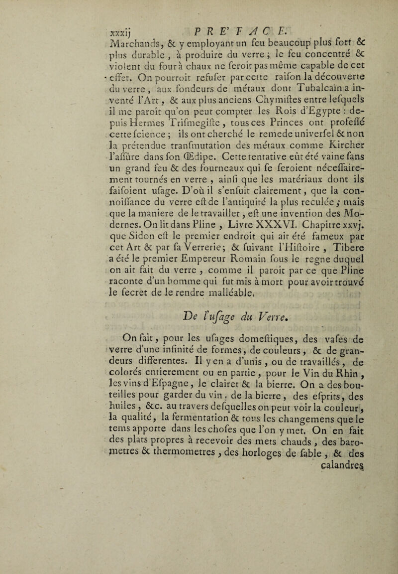 xxxîj P R E' F A C E. Marchands, ôc y employant un feu beaucoup plus fort ÔC plus durable , à produire du verre ; le feu concentré ôc violent du fourà chaux ne feroir pas même capable decer •effet. On pourroit refufer par cette raifon la découverte du verre , aux fondeurs de métaux dont Tubalcain a in¬ venté l’Art, & aux plus anciens Chymiftes entre lefquels il me paroît qu’on peut compter les Rois d’Egypte : de¬ puis Hermes Trifmegifte, tous ces Princes ont profefTé cette fcience ; ils ont cherché le remede univerfel ôc non la prétendue tranfmutation des métaux comme Kircher l’affûre dans fon (Edipe. Cette tentative eut été vaine fans un grand feu ôc des fourneaux qui fe feroient néceflaire- ment tournés en verre , ainfi que les matériaux dont ils faifoient ufage. D’où il s’enfuit clairement, que la con- noifiance du verre eftde l’antiquité la plus reculée; mais que la maniere de le travailler, eft une invention des Mo¬ dernes. On lit dans Pline , Livre XXXVI. Chapitre xxvj. que Sidon eft le premier endroit qui ait été fameux par cet Art ôc par fa Verrerie; ôc fuivant l’Hiftoire , Tibere a été le premier Empereur Romain fous le régné duquel on ait fait du verre , comme il paroît par ce que Pline raconte d’un homme qui fut mis à mort pour avoir trouvé le fecret de le rendre malléable. De tufage du Verre• On fait, pour les ufages domeftiques, des vafes de verre d’une infinité de formes, de couleurs, ôc de gran¬ deurs différentes. Il yen a d’unis , ou de travaillés, de colorés entièrement ou en partie , pour le Vin du Rhin , les vins d'Efpagne, le clairet ôc la bierre. On a des bou¬ teilles pour garder du vin, de la bierre, des efprirs, des huiles, ôcc. au travers defquelles on peur voir la couleur, la qualité, la fermentation ôc tous les changemens que le tems apporte dans les chofes que l’on y met. On en fait des plats propres a recevoir des mets chauds , des baro¬ mètres ôc thermomètres , des horloges de fable , & des calandres