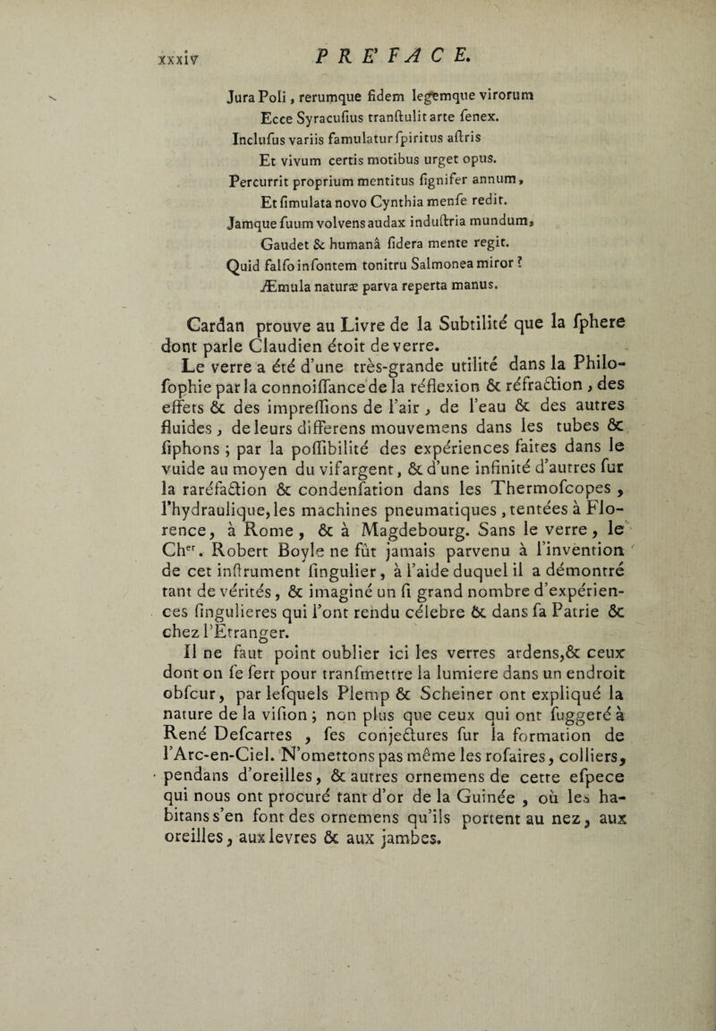 Jura Poli, rerumque fidem legemque virorum Ecce Syracufius tranftulitarte fenex. Inclufus variis famulaturfpiritus aflris Et vivum certis motibus urget opus. Percurrit proprium mentitus fgnifer annum. Et fimulata novo Cynthia menfe redit. Jamquefuum volvensaudax induftria rnundum, Gaudet Sc humanâ fiderà mente régit. Quid falfoinfontem tonitru Salmoneamiror ? Æmula naturæ parva reperta manus. Cardan prouve au Livre de la Subtilité que la fphere dont parle Claudien étoit de verre. Le verre a été d’une très-grande utilité dans la Philo- fophie parla connoiffancede la réflexion Ôc réfraction , des effets ôc des impreffions de l’air , de l’eau Ôc des autres fluides, de leurs differens mouvemens dans les tubes ôc liphons ; par la poflibilité des expériences faites dans le vuide au moyen du vifargent, & d’une infinité d’autres fur la raréfaction ôc condensation dans les Thermofcopes , l’hydraulique, les machines pneumatiques ,tentées à Flo¬ rence, à Rome, ôc à Magdebourg. Sans le verre, le Cher. Robert Boyle ne fût jamais parvenu à l’invention' de cet inflrument flngulier, à l’aide duquel il a démontré tant de vérités , ôc imaginé un fl grand nombre d’expérien¬ ces fingulieres qui l’ont rendu cèlebre Ôc dans fa Patrie Ôc chez l’Etranger. Il ne faut point oublier ici les verres ardens,ôc ceux dont on fe ferr pour tranfmettre la lumiere dans un endroit obfcur, par lefquels Plemp ôc Scheiner ont expliqué la nature de la vifion ; non plus que ceux qui ont fuggeré à René Defcarres , fes conjectures fur la formation de PArc-en-Ciel. N’omettons pas même les rofaires, colliers, pendans d’oreilles, ôc autres ornemens de cette efpece qui nous ont procuré tant d’or de la Guinée , oû les ha- bitanss’en font des ornemens qu’ils portent au nez, aux oreilles, auxlevres ôc aux jambes.