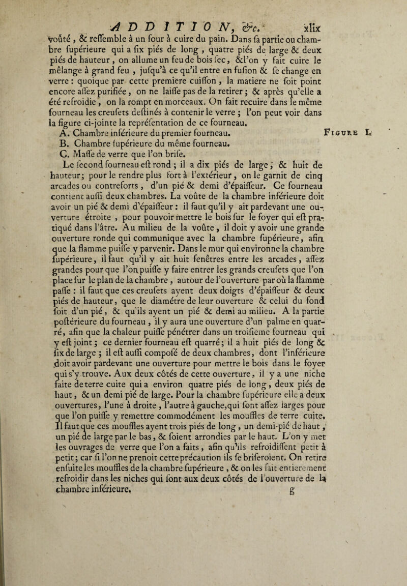 Voûté , èc reffemble à un four à cuire du pain. Dans fa partie ou cham¬ bre fupérieure qui a fix pies de long , quatre pies de large & deux pies de hauteur , on allume un feu de bois fec, ôcl’on y fait cuire le mélange à grand feu , jufqu’à ce qu’il entre en fufion & fe change en verre : quoique par cette premiere cuiffon , la matière ne foit point encore affez purifiée, on ne lailfe pas de la retirer ; & après qu’elle a été refroidie , on la rompt en morceaux. On fait recuire dans le même fourneau les creufets deftinés à contenir le verre ; l’on peut voir dans la figure ci-jointe la repréfentation de ce fourneau. A. Chambre inférieure du premier fourneau. Figure I. B. Chambre fupérieure du même fourneau. C. Mafie de verre que l’on brife. Le fécond fourneau eff rond ; il a dix piés de large& huit de hauteur; pour le rendre plus fort à l’extérieur, on le garnit de cinq arcades ou contreforts, d’un pié & demi d’épaiffeur. Ce fourneau contient aulii deux chambres. La voûte de la chambre inférieure doit avoir un pié & demi d’épaiffeur : il faut qu’il y ait pardevant une ou¬ verture étroite , pour pouvoir mettre le bois fur le foyer qui eft pra¬ tiqué dans l’âtre. Au milieu de la voûte, il doit y avoir une grande ouverture ronde qui communique avec la chambre fupérieure, afin que la flamme puiffe y parvenir. Dans le mur qui environne la chambre fupérieure, il faut qu’il y ait huit fenêtres entre les arcades, affez grandes pour que l’on puiffe y faire entrer les grands creufets que l’on place fur le plan de la chambre , autour de l’ouverture par où la flamme paffe : il faut que ces creufets ayent deux doigts d’épaiffeur & deux piés de hauteur, que le diamètre de leur ouverture & celui du fond foit d’un pié, & qu’ils ayent un pié & demi au milieu. A la partie poftérieure du fourneau , il y aura une ouverture d’un palme en quar- ré, afin que la chaleur puiffe pénétrer dans un troifieme fourneau qui „ y eft joint ; ce dernier fourneau eft quarré; il a huit piés de long & fix de large ; il eft aulii compofé de deux chambres, dont l’inférieure jdoit avoir pardevant une ouverture pour mettre le bois dans le foyer qui s’y trouve. Aux deux côtés de cette ouverture, il y a une niche faite de terre cuite quia environ quatre piés de long, deux piés de haut, & un demi pié de large. Pour la chambre fupérieure elle a deux ouvertures, l’une à droite , l’autre à gauche,qui font affez larges pour que l’on puiffe y remettre commodément les mouffles de terre cuite. Il faut que ces mouffles ayent trois piés de long, un demi-pié de haut , un pié de large par le bas, & foient arrondies par le haut. L on y met les ouvrages de verre que l’on a faits , afin qu’ils refroidiffent petit à petit ; car fi l’on ne prenoit cette précaution ils fe briferoient. On retire enfuiteles mouffles delà chambre fupérieure , & on les fait entièrement refroidir dans les niches qui font aux deux côtés de i ouverture de la chambre inférieure. g \