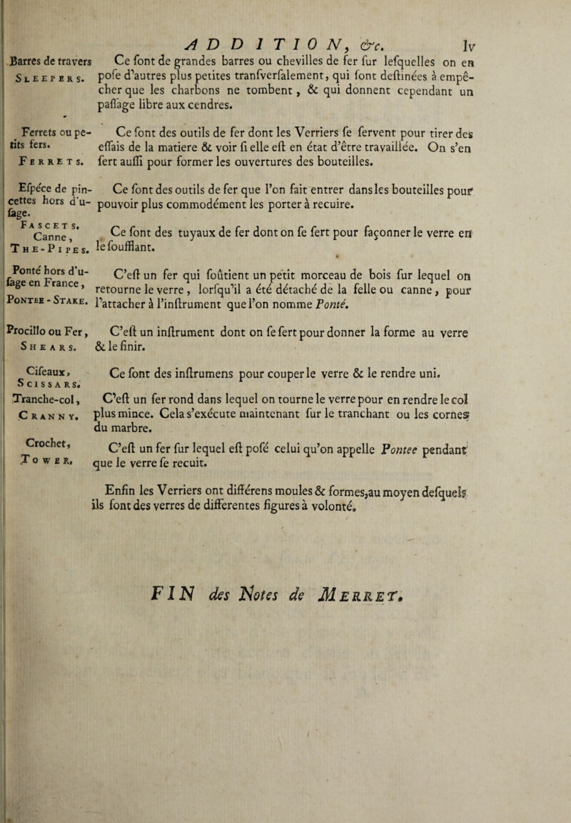 Barres de travers Ce font de grandes barres ou chevilles de fer fur lefquelles on en Sleepers. P°fe d’autres plus petites tranfverfalement, qui font deltinées à empê¬ cher que les charbons ne tombent, & qui donnent cependant un pafi'age libre aux cendres. Ferrets ou pe¬ tits fers. Ferrets. Ce font des outils de fer dont les Verriers fe fervent pour tirer des efiais de la matière &i voir fi elle eft en état d’être travaillée. On s’en fert aulii pour former les ouvertures des bouteilles. Efpéce de pin- Ce font des outils de fer que l’on fait entrer dans les bouteilles pouf cettes hors d u- pouvoir plus commodément les porter à recuire. lage. F A S C E T S > r;inn_ * Ce font des tuyaux de fer dont on fe fert pour façonner le verre en The-Pip’e, lêfoufflant. Ponté hors d’u- lage en France, Pontbe -Stake. C’elf un fer qui foûtient un petit morceau de bois fur lequel on retourne le verre , lorfqu’il a été détaché de la felle ou canne, pour l’attacher à l’inllrument que l’on nomme Ponté. Procillo ou Fer, S H E A R S. C’eft un infirmaient dont on fe fert pour donner la forme au verre &. le finir. Cifeaux, S c i s s a r s. Tranche-col, C R A N N Y. Crochet, .Tower, Ce font des inllrumens pour couper le verre & le rendre uni» C’eft un fer rond dans lequel on tourne le verre pour en rendre le col plus mince. Cela s’exécute maintenant fur le tranchant ou les cornes1 du marbre. C’elt un fer fur lequel eli pofé celui qu’on appelle Pontee pendant que le verre fe recuit. Enfin les Verriers ont difiérens moules & formes,au moyen defquds ils font des verres de differentes figures à volonté. FIN des Notes de Me RR ET*