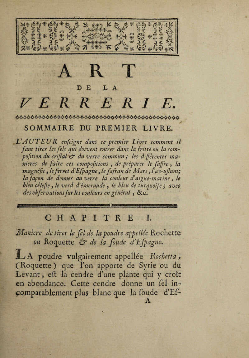 ART DE LA VERRERIE. SOMMAIRE DU PREMIER LIVRE. .L'AUTEUR enfeigne dans ce premier Livre comment il faut tirer les fiels qui doivent entrer dans la fritte ou la corn- pofition du criftal & du verre commun ; les djférentes ma¬ niérés de faire ces compofitions , de préparer le faffre, la magnifie, leferret dEfipagne, le fafran de Mars, /’œs-uftum; la façon de donner au verre la couleur daigue-marine, le bleu ce le fie, le verd d'émeraude , le bleu de turquoife ; avec des obfervations fur les couleurs en général, ôte. CHAPITRE L Maniere de tirer le Jel de la poudre appellée Rochette ou Roquette & de la Joude d’Efpagne. La poudre vulgairement appellée Rochetta, ( Roquette ) que Ton apporte de Syrie ou du Levant, eft la cendre d’une plante qui y croît en abondance. Cette cendre donne un Tel in¬ comparablement plus blanc que la foude d’Ef-