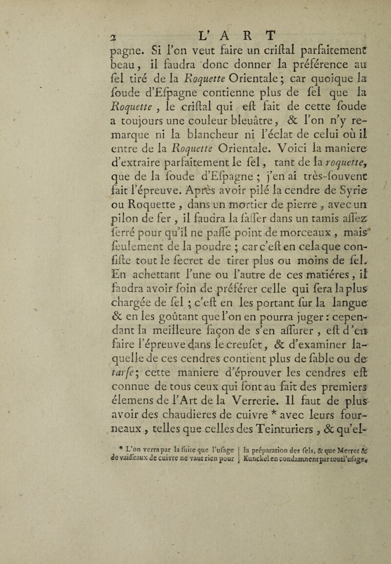 pagne. Si Ton veut faire un criftal parfaitement beau > il faudra donc donner la préférence au fel tiré delà Roquette Orientale ; car quoique la fonde d’Efpagne contienne plus de fel que la Roquette , le criftal qui eft fait de cette foude a toujours une couleur bleuâtre, 8c Ton n’y re¬ marque ni la blancheur ni féclat de celui où il entre de la Roquette Orientale. Voici la maniere d'extraire parfaitement le fel, tant de la roquette, que de la foude d’Efpagne ; j’en ai très-fouvent fait l’épreuve. Après avoir pilé la cendre de Syrie ou Roquette , dans un mortier de pierre 3 avec un pilon de fer , il faudra la là (1er dans un tamis aifez ferré pour qu’il ne palle point de morceaux , mais feulement de la poudre ; carc’eften cela que con- lifte tout le fecret de tirer plus ou moins de fel. En achettant l’une ou l’autre de ces matières, il faudra avoir foin de préférer celle qui fera la plus chargée de fel ; c’eft en les portant fur la langue 8c en les goûtant que l’on en pourra juger : cepen¬ dant la meilleure facon de s’en allure r , eft d’en faire l’épreuve dans le creufet, & d’examiner la¬ quelle de ces cendres contient plus de fable ou de- tarfe; cette maniere d’éprouver les cendres eft: connue de tous ceux qui font au fait des premiers élemens de l’Art de la Verrerie. Il faut de plus avoir des chaudières de cuivre * avec leurs four¬ neaux , telles que celles des Teinturiers 3 8c qu’el- * L’on verra par la fuite que î’ufage de yaiffeaux de cuivre ns vaut rien pour la préparation des Tels, & que Merret Sê Kunckei en condaxnnentpar touti’ufage*