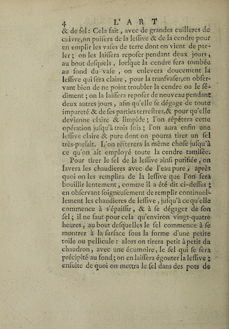 oc de fel : Cela fait, avec de grandes cuillères de cuivre,on puiiera de la leffive Sc de la cendre pouf en emplir les vafes de terre dont on vient de par-* 1er; on les laiffera repofer pendant deux jours * au bout defquels , lorfque la cendre fera tombée au fond du-vafe , on enlevera doucement là leffive qui fera claire , pour la tranfvafer,en obfer- vant bien de ne point troubler la cendre ou le fé** diment ; on la laiffera repofer de nouveau pendant deux autres jours , afin qu’elle fe dégage de toute impureté Sc defes parties te r re fl: res, & pour qu’elle devienne claire Sc limpide ; l’on répétera cette opération jufqu’à trois fois ; l’on aura enfin une leffive claire Sc pure dont on pourra tirer un fel très-parfait. L’on réitérera k même chofe jufqu’à ce qu’on ait employé toute la cendre tamifée. Pour tirer le fel de la leffive ainfi purifiée , ori lavera les chaudières avec de l’eau pure > après quoi on les remplira de la leffive que l’on fera bouillir lentement, comme il a été dit ci-deffus ; en obfervant foigneufement de remplir continuel¬ lement les chaudières de leffive , jufqu’à ce qu’elle commence à s’épaiffir, Sc à fe dégager de fon fel ; il ne faut pour cela qu’environ vingt-quatre heures, au bout defquelies le fel commence à fe montrer à la furface fous la forme d’une petite toile ou pellicule : alors on tirera petit à petit da chaudron, avec une écumoire, le fel qui fe fera précipité au fond ; on en laifiera égouter la leffive ; enfuite de quoi on mettra le fel dans des pots de