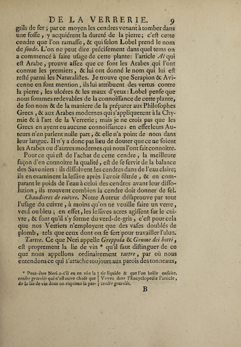 grils de fer ; parce moyen les cendres venant à tomber dans une foffe , y acquiérent la dureté de la pierre; c’eft cette cendre que l’on ramaffe, Ôc qui félon Lobel prend le nom de fonde. L’on ne peut dire précifement dans quel tems on a commencé à faire ufagede cette plante: l’article Al qui eft Arabe, prouve affez que ce font les Arabes qui l’ont connue les premiers, ôc lui ont donné le nom qui lui eft r-efté parmi les Naturaliftes. Je trouve que Serapion Ôc Avi¬ cenne en font mention , ils lui attribuent des vertus contre la pierre, les ulcères ôc les maux d’yeux: Lobel penfeque nous fommes redevables de la connoiffance de cette plante, de fon nom ôc de la maniere de la préparer aux Philofophes Grecs , ôc aux Arabes modernes qui s’appliquèrent à la Chy- mie ôc à l’art de la Verrerie ; mais je ne crois pas que les Grecs en ayent eu aucune connoiffance > en effet leurs Au¬ teurs n’en parlent nulle part, ôc elle n’a point de nom dans leur langue. Il n’y a donc pas lieu de douter que ce ne foient les A rabes ou d’autres modernes qui nous l’ont fait connoître. Pour ce qui eft de l’achat de cette cendre, la meilleure façon d’en connoître la qualité, eft de fe fervir de la balance des Savoniers : ils diffolvent les cendres dans de l’eau claire; ils en examinent la le (live après l'avoir filtrée , ôc en com¬ parant le poids de l’eau à celui des cendres avant leur diffo- lution , ils trouvent combien la cendre doit donner de fel. Chaudières de cuivre. Notre Auteur défaprouve par tout l’ufage du cuivre , à moins qu’on ne veuille faire un verre, verd ou bleu ; en effet, les lcffives acres agiffent fur le cui¬ vre , ôc font qu’il s’y forme du verd-de-gris , c’eft pour cela que nos Verriers n’employent que des vafes doublés de plomb, tels que ceux dont on fe fert pour travailler l’alun. Tartre. Ce que Neri appelle Greppola ôc Grume dei botti, eft proprement la lie de vin * qu’il faut diftinguer de ce que nous appelions ordinairement tartre, par où nous entendons ce qui s’attachetoujoursaux parois des tonneaux, * Peut-être Neri.a-t’il eu en vûe la cendre gravelie qui n’eftautre chofe que de Ju lie- de vin dont on exprime la par¬ tie liquide & que l’on brûle entùite. Voyez dans l’Èncyclppedie l’article, cendre gr&yelée. B