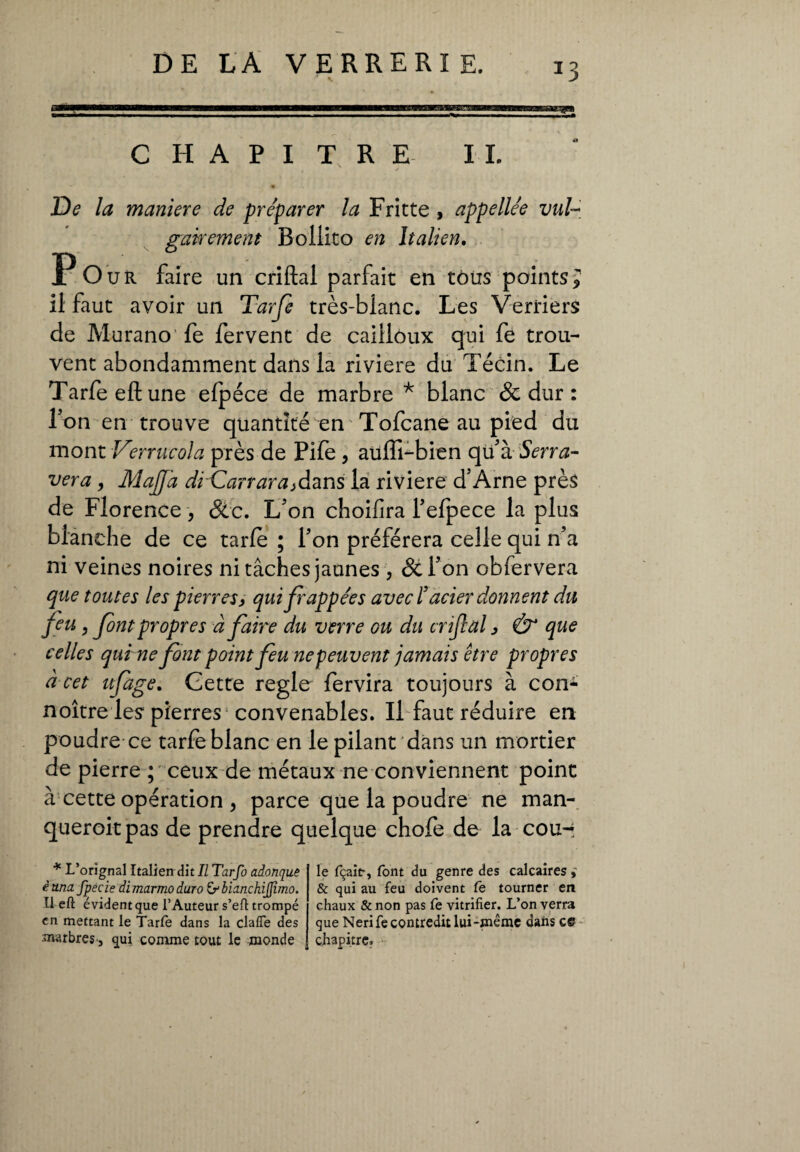 *3 CHAPITRE II. , , J De la maniere de préparer la Fritte , appellée vul¬ gairement Bollito en Italien. Pour faire un criftal parfait en tous points; il faut avoir un Tarfe très-blanc. Les Verriers de Murano fe fervent de cailloux qui fe trou¬ vent abondamment dans la riviere du Técin. Le Tarfe eft une efpéce de marbre * blanc & dur : Ton en trouve quantité en Tofcane au pied du mont Verrucola près de Pife , aüffi-bien qu'à Serra¬ vera , Majfa di Carrara^dans la riviere d’Arne près de Florence-, &c. L'on choifira l'efpece la plus blanche de ce tarfe ; l'on préférera celle qui n’a ni veines noires ni tâches jaunes , &l'on obfervera que toutes les pierres, qui frappées avec /'acier donnent du feu , font propres â faire du verre ou du crijial, & que celles qui ne front point freu ne peuvent jamais être propres à cet ufrage. Gette regie fervira toujours à con- noître les pierres convenables. Il faut réduire en poudre ce tarfe blanc en le pilant dans un mortier de pierre ; ceux de métaux ne conviennent point à cette opération , parce que la poudre ne man¬ queront pas de prendre quelque chofe de la cou- * L’orignal Italien dit II Tarfo adonque è una fpecie di marmo duro bianchiflìmo. Il eft évident que l’Auteur s’eft trompé en mettant le Tarfe dans la clafle des marbres, qui comme tout le monde le fçait, font du genre des calcaires & qui au feu doivent fe tourner en chaux & non pas fe vitrifier. L’on verra que Nerife contredit lui-même dans ce chapitre.