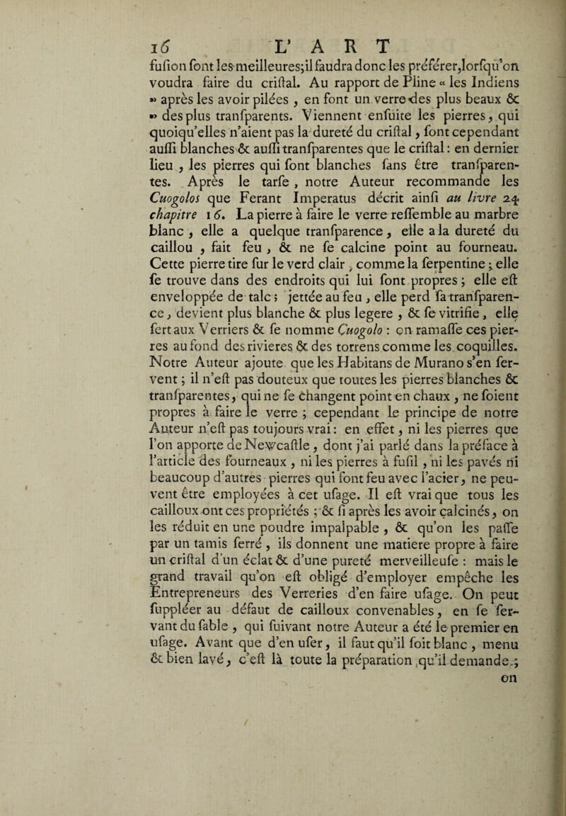 fufion font les meilleuresjil faudra donc les préférer,lorfqu’on voudra faire du criftal. Au rapport de Pline « les Indiens »> après les avoir pilées , en font un verre des plus beaux ôc •> des plus tranfparents. Viennent enfuite les pierres, qui quoiqu’elles n’aient pas la dureté du criflal, font cependant aulii blanches & auffitranfparentes que le criftal: en dernier lieu , les pierres qui font blanches fans être transparen¬ tes. Après le tarfe , notre Auteur recommande les Cuogolos que Ferant Imperatus décrit ainfi au livre 2% chapitre 16. La pierre à faire le verre relfemble au marbre blanc , elle a quelque tranfparence, elle a la dureté du caillou , fait feu , ôc ne fe calcine point au fourneau. Cette pierre tire fur le verd clair , comme la ferpentine ^ elle fe trouve dans des endroits qui lui font propres ; elle eft enveloppée de talc ; jettée au feu , elle perd fa tranfparen¬ ce , devient plus blanche ôc plus legere , ôc fe vitrifie, elle fertaux Verriers ôc fe nomme Çuogolo : on ramafle ces pier¬ res au fond des rivières ôc des torrens comme les coquilles. Notre Auteur ajoute que les Habitans de Murano s’en fer¬ vent ; il n’eft pas douteux que toutes les pierres blanches 6c tranfparentes, qui ne fe changent point en chaux , ne foient propres à faire le verre ; cependant le principe de notre Auteur n’eft pas toujours vrai : en effet, ni les pierres que l’on apporte deNewcaftle , dont j’ai parlé dans la préface à l’article des fourneaux , ni les pierres à fufil, ni les pavés rii beaucoup d’autres pierres qui font feu avec l’acier, ne peu¬ vent être employées à cet ufage. Il eft vrai que tous les cailloux ont ces propriétés ; ôc fi après les avoir calcinés > on les réduit en une poudre impalpable , ôc qu’on les paffe par un tamis ferré , ils donnent une matière propre à faire un criftal d’un éclat ôc d’une pureté merveilleufe : mais le grand travail qu’on eft obligé d’employer empêche les Entrepreneurs des Verreries d’en faire ufage. On peut fuppléer au défaut de cailloux convenables, en fe fer- vant du fable , qui fuivant notre Auteur a été le premier en ufage. Avant que d’en ufer, il faut qu’il foit blanc , menu êcbien lavé, c’eft là toute la préparation ,qu’il demande.; on /