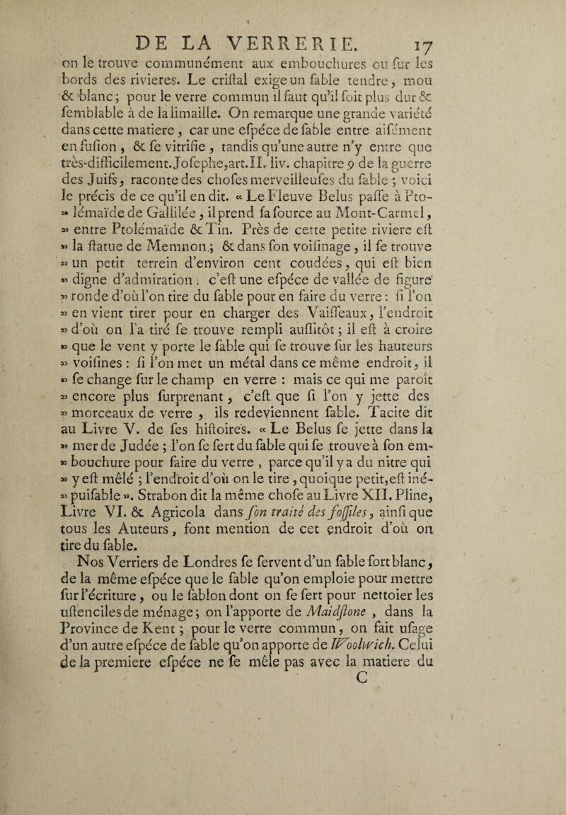 on le trouve communément aux embouchures ou fur les bords des rivières. Le criftal exige un fable tendre, mou & blanc ; pour le verre commun il faut qu’il foit plus dur & femblable à de la limaille. On remarque une grande variété dans cette matière, car une efpéce de fable entre aifément enfufion, &fe vitrifie, tandis qu’une autre n’y entre que très-difficilement. Jofephe,art.IL iiv. chapitre p de la guerre des Juifs, raconte des chofesmerveiiieufes du fable ; voici le précis de ce qu’il en dit. « Le Fleuve Belus palle à rto- » lémaïdede Gallilée, il prend fafource au Mont-Carmel, a» entre Ptolémaïde ôc Tin. Près de cette petite riviere eft: » la ftatue de Meninoti.; & dans fon voifinage , il fe trouve » un petit terrein d’environ cent coudées, qui eli bien « digne d’admiration ; c’eft une efpéce de vallée de figure » ronde d’où l’on tire du fable pour en faire du verre : Il l’on w en vient tirer pour en charger des Vaifteaux, l’endroit « d’où 011 l’a tiré fe trouve rempli au fil tôt ; il eft à croire » que le vent y porte le fable qui fe trouve fur les hauteurs « voifines : fi l’on met un métal dans ce même endroit, il » fe change furie champ en verre : mais ce qui me paroît » encore plus furprenant, c’ell que fi l’on y jette des 35 morceaux de verre , ils redeviennent fable. Tacite dit au Livre V. de fes hiftoires. « Le Belus fe jette dans la »» nier de Judée ; l’on fe fert du fable qui fe trouve à fon en> » bouchure pour faire du verre , parce qu’il y a du nitre qui » y eft mêlé ; l’endroit d’où on le tire , quoique petit,eft iné- 35 puifable ». Strabon dit la même chofe au Livre XII. Pline, Livre VI. ôc Agricola dans fon traité des fojjiles, ainfique tous les Auteurs, font mention de cet endroit d’où on tire du fable. Nos Verriers de Londres fe fervent d’un fable fort blanc, de la même efpéce que le fable qu’on emploie pour mettre fur l’écriture, ou le fablondont on fe fert pour nettoier les uftencilesde ménage; on l’apporte de Maidfione , dans la Province de Kent ; pour le verre commun, on fait ufage d’un autre efpéce de fable qu’on apporte de Woohvich. Celui de la premiere efpéce ne fe mêle pas avec la matière du