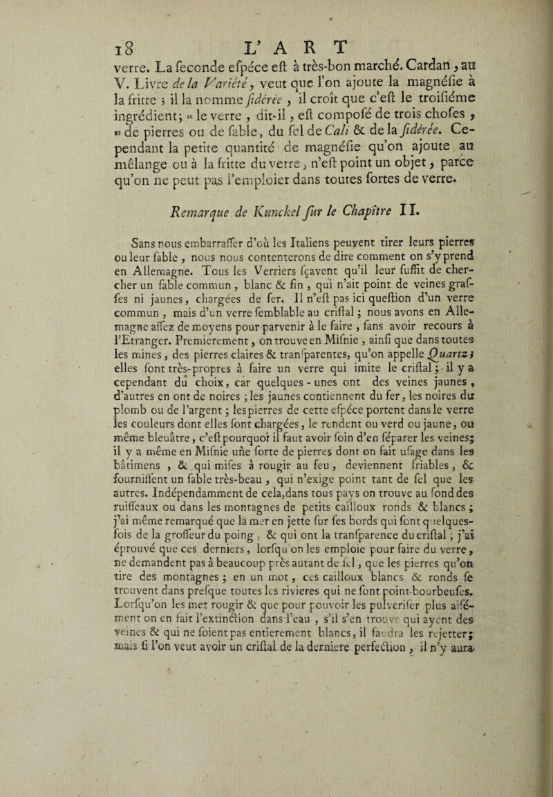 verre. La feconde efpéce eft à très-bon marché. Cardan > au V. Livre delà Variète, veut que l’on ajoute la magnéfie a la fritte ; il la nomme fidèrêe , il croît que c’efl: le troifiéme ingrédient; « le verre , dit-il > eft compofé de trois chofes 9 » de pierres ou de fable, du fel de Cali & de la fidèrêe. Ce¬ pendant la petite quantité de magnéfie qu’on ajoute au mélange ou à la fritte du verre ,> n’eft point un objet, parce qu’on ne peut pas i’emploier dans toutes fortes de verre. Remarque de Kunckel fur le Chapitre I ï. Sans nous embarraffer d’où les Italiens peuvent tirer leurs pierres ou leur fable , nous nous contenterons de dire comment on s’y prend en Allemagne. Tous les Verriers fçavent qu’il leur fuffit de cher¬ cher un fable commun , blanc & fin , qui n’ait point de veines graf- fes ni jaunes, chargées de fer. Il n’efl pas ici queflion d’un verre commun , mais d’un verre femblable au crifial ; nous avons en Alle¬ magne allez de moyens pour parvenir à le faire , fans avoir recours a l’Etranger. Premièrement, on trouve en Mifnie , ainfi que dans toutes les mines, des pierres claires 8c transparentes, qu’on appelle Quartz? elles font très-propres à faire un verre qui imite le crifial ^ - il y a cependant du choix, car quelques-unes ont des veines jaunes, d’autres en ont de noires ;les jaunes contiennent du fer, les noires du plomb ou de l’argent ; lespierres de cette efpéce portent dans le verre les couleurs dont elles font chargées, le rendent ou verd ou jaune, ou même bleuâtre, c’efl pourquoi il faut avoir foin d’en féparer les veines; il y a même en Mifnie une forte de pierres dont on fait ufage dans les bâtimens , 5e qui mifes à rougir au feu, deviennent friables, tk fournirent un fable très-beau , qui n’exige point tant de fel que les autres. Indépendamment de cela,dans tous pays on trouve au fond des ruiffeaux ou dans les montagnes de petits cailloux ronds & blancs ; j'ai même remarqué que la mer en jette fur fes bords qui font quelques- fois de la grolfeur du poing , & qui ont la tranfparence du crifial ; j’ai éprouvé que ces derniers, lorfqu on les emploie pour faire du verre, ne demandent pas à beaucoup près autant de 1J , que les pierres qu’on tire des montagnes ; en un mot, ces cailloux blancs Ôc ronds fe trouvent dans prefque toutes les rivières qui ne font point-bourbeufes. Lorfqu’on les met rougir & que pour pouvoir les pulverilèr plus aifé- ment on en lait l’extinélion dans Peau , s’il s’en trouve qui ayent des veines & qui ne foientpas entièrement blancs, il faudra les rejetter; mais fi l’on veut avoir un crifial de la derniere perfeéhon , il n’y aura*