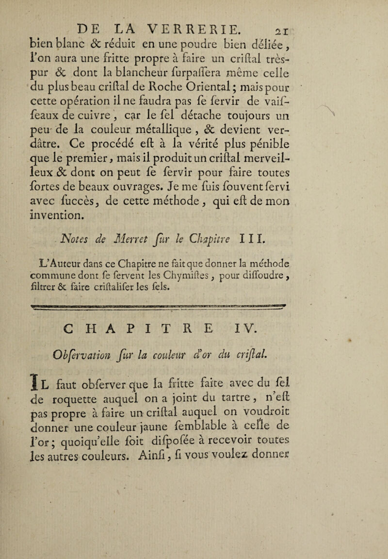 bien blanc Sc réduit en une poudre bien déliée , Ton aura une fritte propre à faire un criftal très- pur & dont la blancheur furpafiera même celle du plus beau criftal de Roche Oriental; mais pour cette opération il ne faudra pas fe fervir de vaif- feaux de cuivre , car le fel détache toujours un peu' de la couleur métallique , & devient ver¬ dâtre. Ce procédé eft à la vérité plus pénible que le premier, mais il produit un criftal merveil¬ leux & dont on peut fe fervir pour faire toutes fortes de beaux ouvrages. Je me fuis fouvent fervi avec fuccèsj de cette méthode , qui eft de mon invention. Notes de Merret fur le Chapitre III. L’Auteur dans ce Chapitre ne fait que donner la méthode commune dont fe fervent les Chymiftes , pour diffoudre , filtrer ôt faire criftalifer les Tels. CHAPITRE IV. Ohfervaîion für la couleur d’or du crijlal. 1L faut obferver que la fritte faite avec du fel de roquette auquel on a joint du tartre, n eft pas propre à faire un criftal auquel on voudroit donner une couleur jaune femblable a celle de for ; quoiqu’elle foit difpofée à recevoir toutes les autres couleurs. Ainfi, fi vous voulez, donner