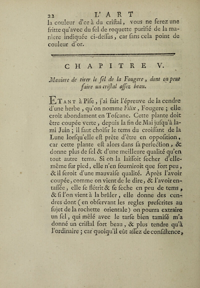 la couleur d’or à du criftal, vous ne ferez une fritte qu’avec du fel de roquette purifié de la ma¬ niere indiquée ci-deflus, car fans cela point de couleur d’or. CHAPITRE V. Maniere de tirer le fel de la Fougere , dont on peut faire un crifial affez beau. Il,T an t à Pife 3 j’ai fait l’épreuve de la cendre d’une herbe , qu’on nomme F dix , Fougere ; elle croît abondament en Tofcane. Cette plante doit être coupée verte , depuis la fin de Mai jufqu’à la¬ mi Juin ; il faut choifir le tems du croiflant de la Lune lorfqu’elle eft prête d’être en oppofition, car cette plante efl: alors dans fa perfection * & donne plus de fel & d’une meilleure qualité qu’en tout autre tems. Si on la laifloit fecher d’elle- même fur pied, elle n’en fourniroit que fort peu, & il ferait d’une mauvaife qualité. Après l’avoir coupée, comme on vient de le dire, & l’avoir en- taifée , elle fe flétrit & fe feche en peu de tems , & fi l’on vient à la brûler , elle donne des cen¬ dres dont ( en obfervant les réglés prefcrites au fu jet de la rochette orientale) on pourra extraire un fel, qui mêlé avec le tarfe bien tamifé m’a donné un criftal fort beau , & plus tendre qu’à l’ordinaire ; car quoiqu’il eût alfez de confiftence*