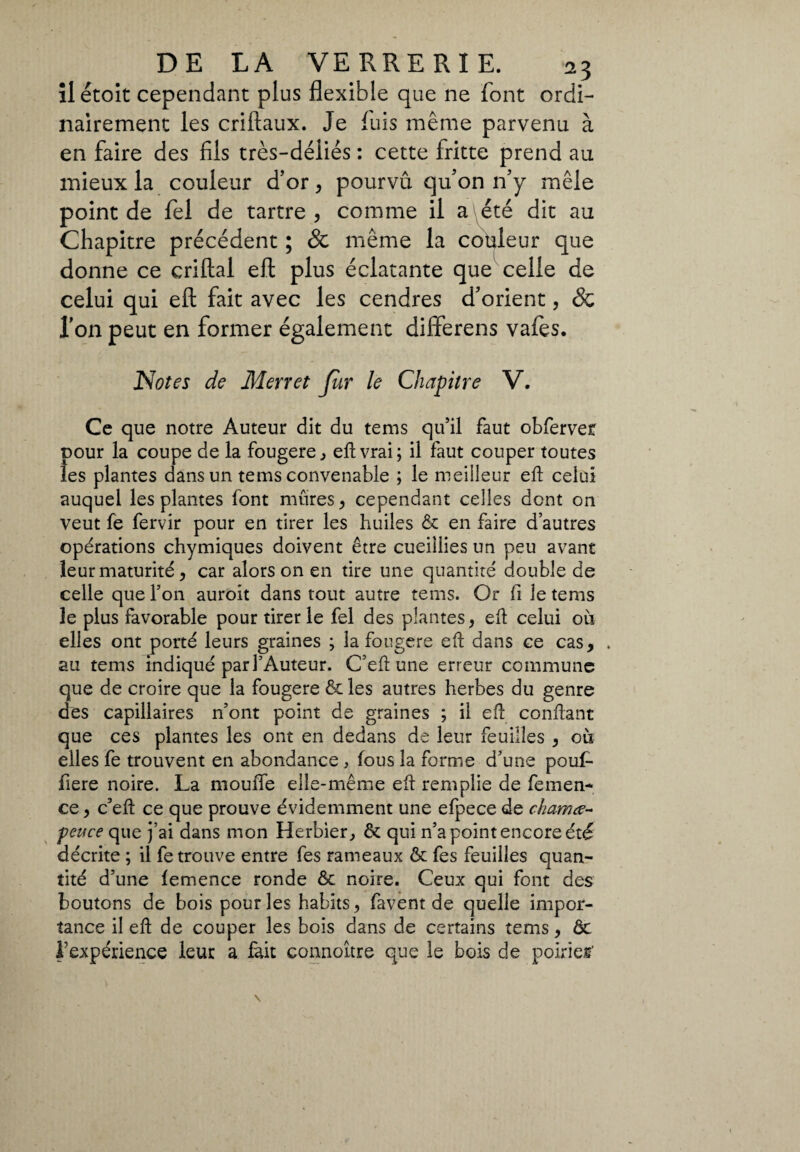 îl étoit cependant plus flexible que ne font ordi¬ nairement les criftaux. Je fuis même parvenu à en faire des fils très-déliés : cette fritte prend au mieux la couleur d’or , pourvu qu’on n’y mêle point de fei de tartre , comme il a été dit au Chapitre précédent ; & même la couleur que donne ce criftal eft plus éclatante que celle de celui qui eft fait avec les cendres d’orient, & l’on peut en former également differens vafes. Notes de Merret fur le Chapitre V. Ce que notre Auteur dit du tems qu’il faut obferver pour la coupe de la fougere, eft vrai; il faut couper toutes les plantes dans un tems convenable ; le meilleur eft celui auquel les plantes font mûres, cependant celles dont on veut fe fervir pour en tirer les huiles & en faire d’autres opérations chymiques doivent être cueillies un peu avant leur maturité, car alors on en tire une quantité double de celle que l’on auroit dans tout autre tems. Or fi le tems le plus favorable pour tirer le fel des plantes, eft celui où elles ont porté leurs graines ; la fougere eft dans ce cas, . au tems indiqué par l’Auteur. C’eft une erreur commune que de croire que la fougere & les autres herbes du genre des capillaires n’ont point de graines ; il eft confiant que ces plantes les ont en dedans de leur feuilles , où elles fe trouvent en abondance , fous la forme d’une pouf- fiere noire. La mouffe elle-même eft remplie de fernen- ce, c’eft ce que prouve évidemment une efpece de chama- -pence que j’ai dans mon Herbier, & qui n’a point encore été décrite ; il fe trouve entre fes rameaux & fes feuilles quan¬ tité d’une lemence ronde ôc noire. Ceux qui font des boutons de bois pour les habits, favent de quelle impor¬ tance il eft de couper les bois dans de certains tems, ôc l’expérience leur a fait connoître que le bois de poirier