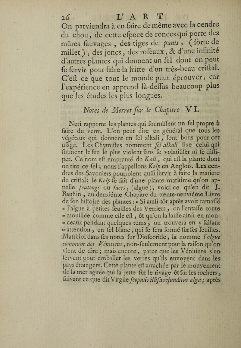 On parviendra à en faire de même avec la cendre du chou, de cette elpece de ronces qui porte des mûres fauvages , des tiges de panis, ( forte de millet ) , des joncs, des rofeaux, & d une infinite d’autres plantes qui donnent un fel dont on peut fe fervir pour faire la fritte d’un très-beau criftal. C’eft ce que tout le monde peut éprouver > car l’expérience en apprend là-delfus beaucoup plus que les études les plus longues. Notes de Mer r et Jur le Chapitre V I. Neri rapporte les plantes qui fourniflent un fel propre -a faire du verre. L’on peut dire en général que tous les végétaux qui donnent un fel alleali, font bons pour cet ufage. Les Chymiftes nomment fel alkali fixe celui qui fondent le feu le plus violent fans fe volatiîifer ni fe diiîi- per. Ce nom eft emprunté du Kali> qui eft la plante dont on tire ce fel ; nous l’appelions Kelp en Anglois. Les cen¬ dres des Savoniers pourroient auffi fervir à faire la matière du criftal; le Kelp fe fait d’une plante maritime qu’on ap¬ pelle featongs ou laces, (algue), voici ce qu’en dit J. Bauhin , au deuxième Chapitre du trente-neuvième Livre de fon hiftoire des plantes : « Si aufïi-tôt après avoir ramaffé l’algue à petites feuilles des Verriers , on l’entaftfe toute » mouillée comme elle eft , & qu’on la laifle ainfi en mon- « ceaux pendant quelques tems , on trouvera en y faifant » attention , un fel blanc , qui fe fera formé furfes feuilles. Matthiol dans fes notes fur Diofcoride, la nomme ïalgue commune des Vénitiens 3 non-feulement polirla raifon qu’on vient de dire; mais encore, parce que les Vénitiens s’en fervent pour emballer les verres qu’ils envoyent dans les pays étrangers. Cette plante eft arrachée par le mouvement delà mer agitée qui la jette fur le rivage ôt fur les rochers <> fuiyant ce que dit Virgile feopulis illifa refunditur alga? après