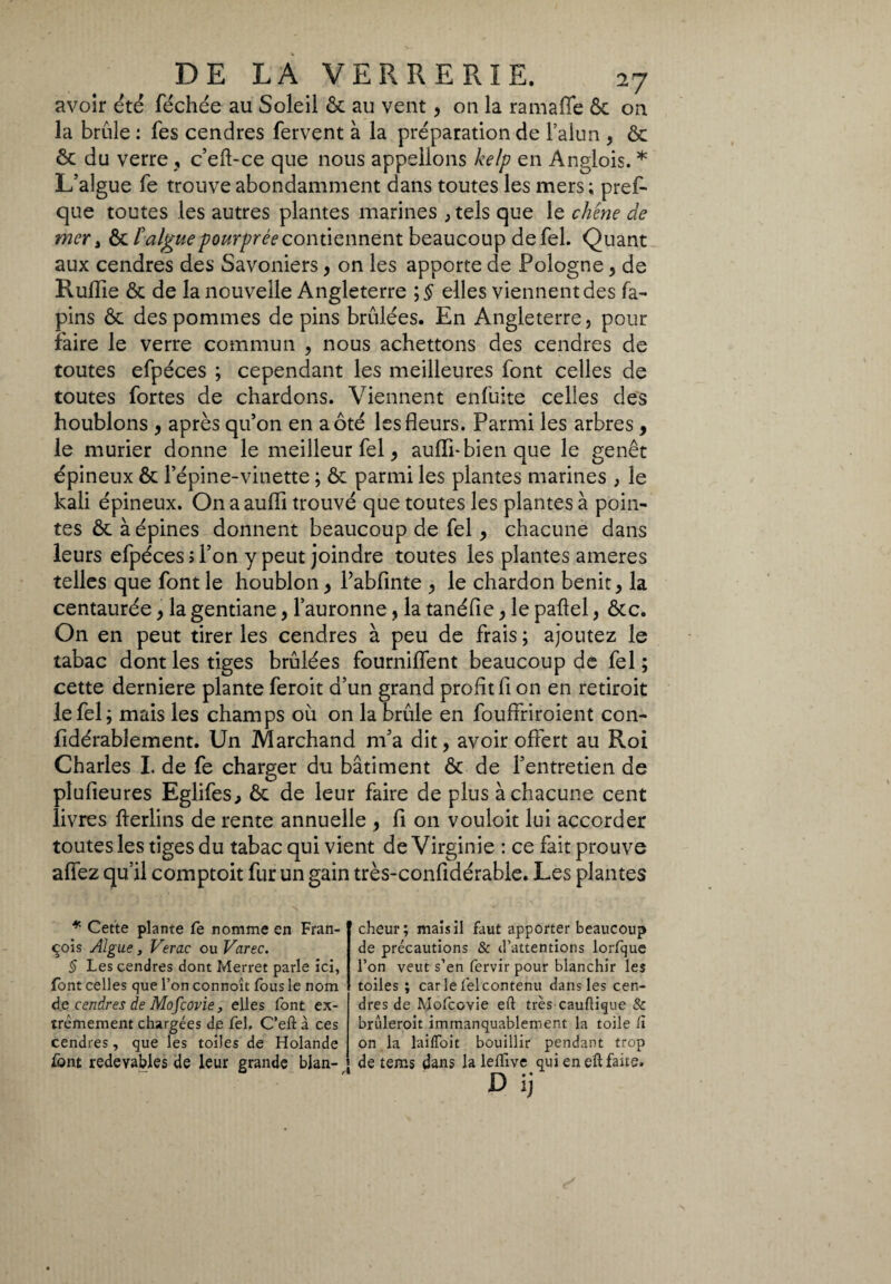 avoir été féchée au Soleil ôc au vent, on la ramaflfe 6c on la brûle : fes cendres fervent à la préparation de l’alun , ôc ôc du verre , c’eft-ce que nous appelions kelp en Anglois. * L’algue fe trouve abondamment dans toutes les mers; pref- que toutes les autres plantes marines , tels que le chêne de mer â ôc l'algue pourprée contiennent beaucoup defel. Quant aux cendres des Savoniers, on les apporte de Pologne , de Ruflie ôc de la nouvelle Angleterre ;$ elles viennent des fa- pins ôc des pommes de pins brûlées. En Angleterre, pour faire le verre commun , nous achettons des cendres de toutes efpéces ; cependant les meilleures font celles de toutes fortes de chardons. Viennent enfuite celles des houblons , après qu’on en a ôté les fleurs. Parmi les arbres , le mûrier donne le meilleur fel , aulii- bien que le genêt épineux ôc l’épine-vinette ; ôc parmi les plantes marines , le kali épineux. On a aulii trouvé que toutes les plantes à poin¬ tes ôc à épines donnent beaucoup de fel, chacune dans leurs efpéces; l’on y peut joindre toutes les plantes ameres telles que font le houblon , l’abfinte , le chardon bénit, la centaurée, la gentiane, l’auronne, la tanéfie, le pafiel, ôcc. On en peut tirer les cendres à peu de frais ; ajoutez le tabac dont les tiges brûlées fournilfent beaucoup de fel; cette derniere plante feroit d’un grand profit fi on en retiroit le fel; mais les champs où on la brûle en fouffriroient con- fidérablement. Un Marchand m’a dit, avoir offert au Roi Charles I. de fe charger du bâtiment ôc de l’entretien de plufieures Eglifes, ôc de leur faire de plus à chacune cent livres fterlins de rente annuelle , fi on vouloit lui accorder toutes les tiges du tabac qui vient de Virginie : ce fait prouve affez qu’il comptoit fur un gain très-confidérable. Les plantes * Cette plante fe nomme en Fran¬ çois Algue, Verac ou Varec. § Les cendres dont Merret parle ici, font celles que l’on connoît fous le nom de cendres de Mo/covie, elles font ex¬ trêmement chargées de Tel. C’eft à ces cendres, que les toiles de Holande font redevables de leur grande blan¬ cheur; mais il faut apporter beaucoup de précautions & d’attentions lorfque l’on veut s’en fervir pour blanchir les toiles ; car le felcontenu dans les cen¬ dres de Mofcovie eft très cauftique & briileroit immanquablement la toile lì on la laiffoit bouillir pendant trop de tems dans la lelïïve qui en eft faite. D ij