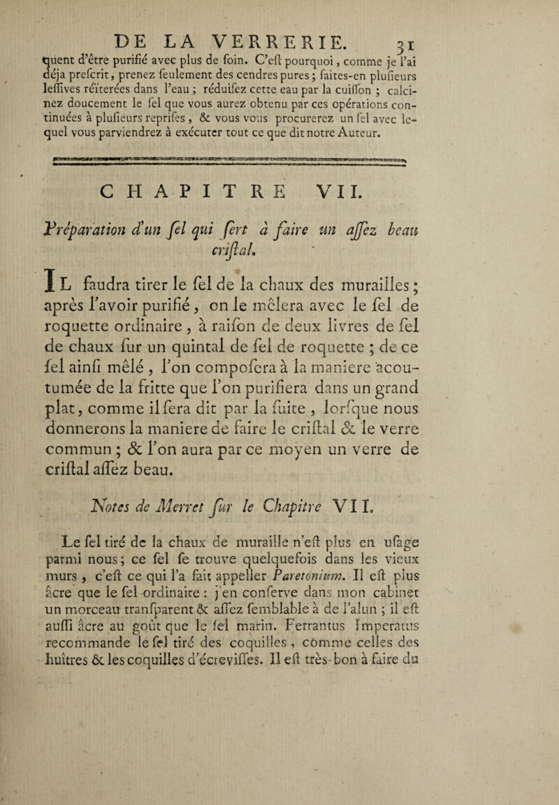 / DE LA VERRERIE. 31 quent d’être purifié avec plus de foin. C’eft pourquoi, comme je l’ai déjà preferir, prenez feulement des cendres pures ; faites-en plufieurs lefiives réïterées dans l’eau ; réduifez cette eau par la cuifion ; calci¬ nez doucement le fel que vous aurez obtenu par ces opérations con¬ tinuées à plufieurs reprifes , & vous vous procurerez un fel avec le¬ quel vous parviendrez à exécuter tout ce que dit notre Auteur. CHAPITRE VIL Préparation d'un Jel qui fert à faire un ajfez beau enflai. I L faudra tirer le fel de la chaux des murailles ; après Lavoir purifié , on le mêlera avec le fel de roquette ordinaire , à raifion de deux livres de fel de chaux fur un quintal de fel de roquette ; de ce fel ain.fi mêlé , Ton compofera à la maniere 'acou- tumée de la fritte que Ton purifiera dans un grand plat 5 comme il fera dit par la fuite , lorfque nous donnerons la maniere de faire le cri liai &, le verre commun ; & Ton aura par ce moyen un verre de criftal affez beau. Notes de Merret fur le Chapitre VI L Le fel tiré de la chaux de muraille n’efi plus en ufage parmi nous; ce fel fe trouve quelquefois dans les vieux murs , c’efi: ce qui l’a fait appelier Paretonwm. Il efi plus acre que le fel-ordinaire : j’en conferve dans mon cabinet un morceau tranfparent & allez femblable à de Fallili ; il efi aulii âcre au goût que le fel marin. Ferrantus Impcratus recommande le fel tiré des coquilles , comme celles des huîtres ôt les coquilles d’écrevilfes. Il efi très bon à faire du