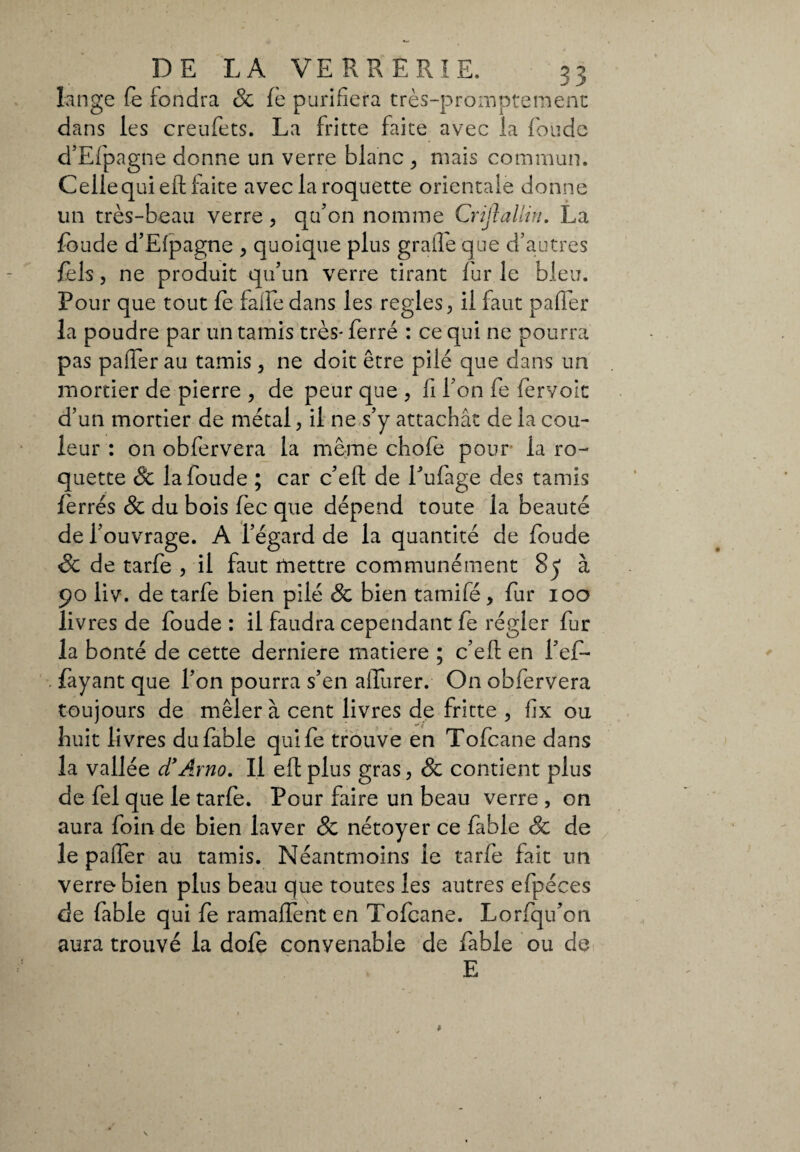 lange fe fondra & fè purifiera très-prompternent dans les creufets. La fritte faite avec la fonde d’Efpagne donne un verre blanc , mais commun. Celle qui eil faite avec la roquette orientale donne un très-beau verre, qtf on nomme Criftallin. La foude d’Efpagne , quoique plus graffe que d’autres fels, ne produit qu’un verre tirant fur le bleu. Pour que tout fe falfe dans les réglés, il faut paffer la poudre par un tamis très* ferré : ce qui ne pourra pas paffer au tamis, ne doit être pilé que dans un mortier de pierre , de peur que , fi l’on fe (ervoît d’un mortier de métal, il ne s’y attachât de la cou¬ leur : on obfervera la même chofe pour la ro¬ quette 8c la foude ; car c’eft de Eufage des tamis ferrés 8c du bois fèc que dépend toute la beauté de l’ouvrage. A l’égard de la quantité de foude 8c de tarfe , il faut mettre communément 85 à 90 liv. de tarfe bien pilé 8c bien tamifé, fur 100 livres de foude : il faudra cependant fe régler fur la bonté de cette dentiere matière ; c’efl en l’ef- fayant que l’on pourra s’en affurer. On obfervera toujours de mêler à cent livres de fritte , fix ou huit livres du fable quife trouve en Tofcane dans la vallée d’Arno. Il efl plus gras, & contient plus de fel que le tarie. Pour faire un beau verre , on aura foin de bien laver & nétoyer ce fable & de le paffer au tamis. Néanmoins le tarfe fait un verre bien plus beau que toutes les autres efpéces de fable qui fe ramaffent en Tofcane. Lorfqu’on aura trouvé la dofe convenable de fable ou de E