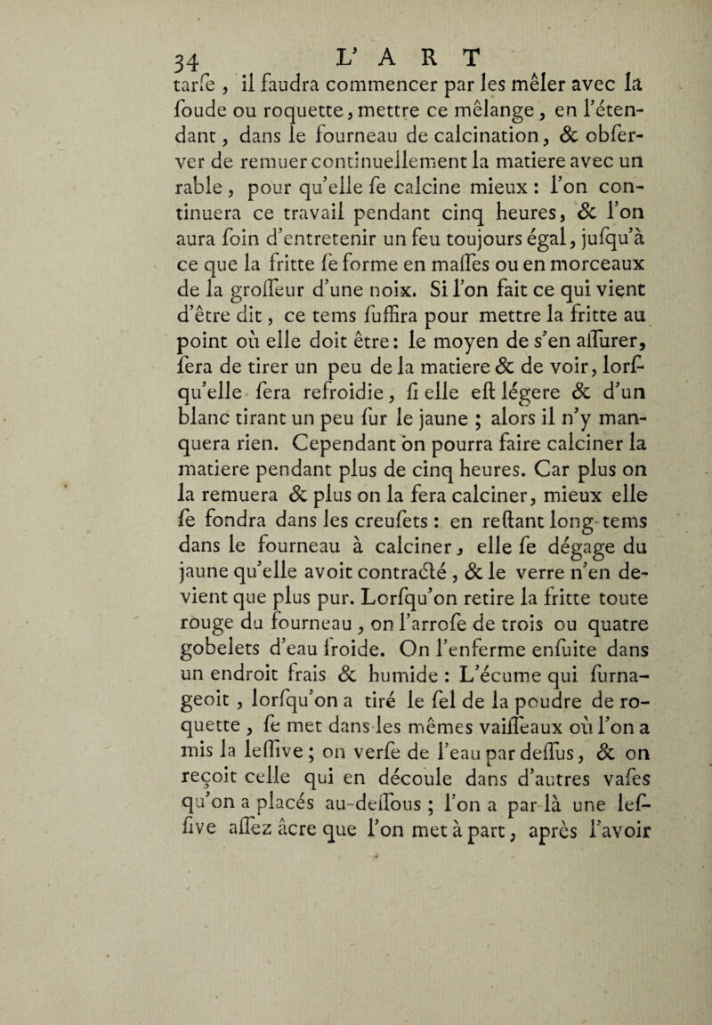 tarie , il faudra commencer par les mêler avec la foude ou roquette, mettre ce mélange , en l’éten¬ dant , dans le fourneau de calcination , & obfer- ver de remuer continuellement la matière avec un rable , pour qu’elle fe calcine mieux : l’on con¬ tinuera ce travail pendant cinq heures, & Ton aura foin d’entretenir un feu toujours égal, jufqu’à ce que la fritte (è forme en malfes ou en morceaux de la grofleur d’une noix. Si l’on fait ce qui vient d’être dit, ce tems fuffira pour mettre la fritte au point où elle doit être: le moyen de s’en aiTurer, fera de tirer un peu de la matière & de voir, lorf qu’elle fera refroidie, fi elle eft légère & d’un blanc tirant un peu fur le jaune ; alors il n’y man¬ quera rien. Cependant on pourra faire calciner la matière pendant plus de cinq heures. Car plus on la remuera & plus on la fera calciner, mieux elle fe fondra dans les creufets : en reftant long tems dans le fourneau à calciner , elle fe dégage du jaune qu’elle avoit contraélé , & le verre n’en de¬ vient que plus pur. Lorfqu’on retire la fritte toute rouge du fourneau , on l’arrofe de trois ou quatre gobelets d’eau lroide. On l’enferme enfuite dans un endroit frais & humide : L’écume qui furna- geoit , lorfqu’on a tiré le fel de la poudre de ro¬ quette , fe met dans les mêmes vaiffeaux où l’on a mis la leffive; on verfe de l’eau par deflus, & on reçoit celle qui en découle dans d’autres vafes qu’on a placés au-deifous ; l’on a par là une lef¬ five allez âcre que l’on met à part, apres l’avoir