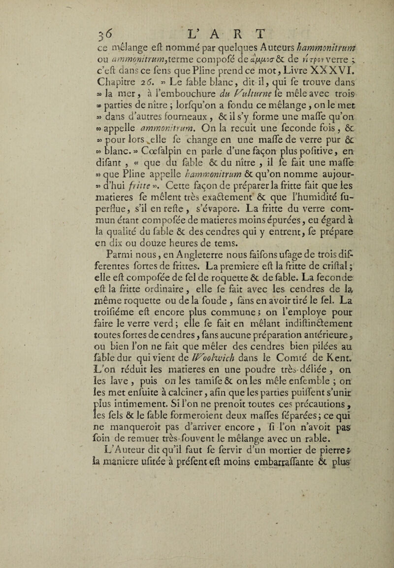 es mélange eft nommé par quelques Auteurs hammonitfuni ou ammonitrum,terme compofé dede vïrpovverre > c’eft dans ce fens que Pline prend ce mot , Livre XXXVI. Chapitre 26. *> Le fable blanc, dit il, qui fe trouve dans » la mer, à l’embouchure du (Sbitume lé mêle avec trois =0 parties de nître ; lorfqu’on a fondu ce mélange , on le met » dans d’autres fourneaux , Ôc il s’y forme une mafie qu’on os appelle ammonitrum. On la recuit une feconde fois, ôc 03 pour lors^elle fe change en une mafie de verre pur ôc 03 blanc. 33 Cœfalpin en parle d’une façon plus pofitive, en difant , « que du fable ôc du nître , il fe fait une mafie o> que Pline appelle hamwonitrum ôc qu’on nomme aujour- 03 d’hui fritte». Cette faconde préparer la fritte fait que les matières fe mêlent très exaélement ôc que l’humidité fu- perflue, s’il en refie, s’évapore. La fritte du verre com¬ mun étant compofée de matières moins épurées, eu égard à la qualité du fable ôc des cendres qui y entrent, fe prépare en dix ou douze heures de tems. Parmi nous, en Angleterre nous faifons ufage de trois dif¬ ferentes fortes de frittes. La premiere eft la fritte de criftal ; elle eft compofée de fel de roquette ôc de fable. La feconde eft la fritte ordinaire, elle fe fait avec les cendres de la même roquette ou de la foude , fans en avoir tiré le fel. La troifiéme eft encore plus commune ; on l’employe pour faire le verre verd ; elle fe fait en mêlant indiftinélément toutes fortes de cendres, fans aucune préparation antérieure, ou bien l’on ne fait que mêler des cendres bien pilées au fable dur qui vient de Woolvoich dans le Comté de Kent. L’on réduit les matières en une poudre très-déliée, on les lave , puis on les tamifeôc on les mêleenfemble ; on les met enfuite à calciner, afin que les parties puillent s’unir plus intimement. Si l’on ne prenoit toutes ces précautions , les fels ôc le fable formeraient deux mafles féparées; ce qui ne manquerait pas d’arriver encore , fi l’on n’avoit pas foin de remuer très-fouvent le mélange avec un rable. L’Auteur dit qu’il faut fe fervir d’un mortier de pierres- la maniere ufitée à préfent eft moins embarraftante ôc plus