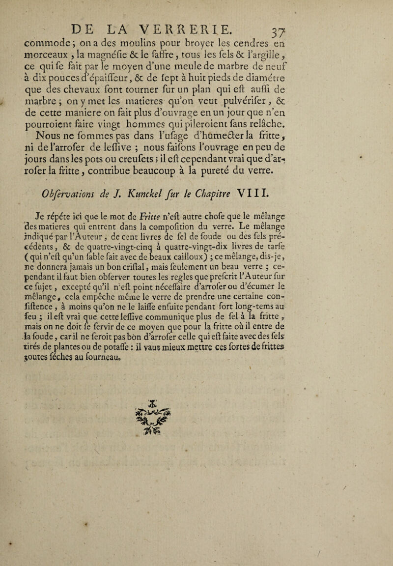 commode; on a des moulins pour broyer les cendres en morceaux , la magnéfie & le fafftre > tous les Tels & l’argille , ce quife fait par le moyen d’une meule de marbre de neuf à dix pouces d’épaiiïbur, & de fept à huit pieds de diamètre que des chevaux font tourner fur un plan qui eft aulii de marbre ; on y met les matières qu’on veut pulvérifer , Ôc de cette maniere on fait plus d’ouvrage en un jour que n’en pourroient faire vingt hommes qui pileroient fans relâche. Nous ne fommespas dans l’ufage d’humederla fritte, ni del’arrofer de lerfive ; nous faifons l’ouvrage en peu de jours dans les pots ou creufets ; il eft cependant vrai que d’ar«? rofer la fritte, contribue beaucoup à la pureté du verre. Obfervations de J. Kunckel fur le Chapitre VIII. Je répété ici que le mot de Fritte n’eft: autre chofe que le mélange des matières qui entrent dans la compofition du verre. Le mélange indiqué par l'Auteur , de cent livres de fel de foude ou des Tels pré¬ cédents , & de quatre-vingt-cinq à quatre-vingt-dix livres de tarie ( qui n’eft qu’un fable fait avec de beaux cailloux) ; ce mélange, dis-je, ne donnera jamais un boncriftal, mais feulement un beau verre ; ce¬ pendant il faut bien obferver toutes les réglés que prefcrit l’Auteur fur ce fujet, excepté qu’il n'eft point néceflaire d’arroferou d’écumer le mélange, cela empêche même le verre de prendre une certaine con¬ fidence , à moins qu’on ne le laide enfuite pendant fort long-tems au feu ; il eft vrai que cette lelîive communique plus de fel à la fritte y mais on ne doit fe fervir de ce moyen que pour la fritte où il entre de la foude, car il ne feroit pas bon d’arrofer celle qui eft faite avec des fête tirés de plantes ou de potalfe : il vaut mieux mettre ces fortes de frittes joutes féches au fourneau.