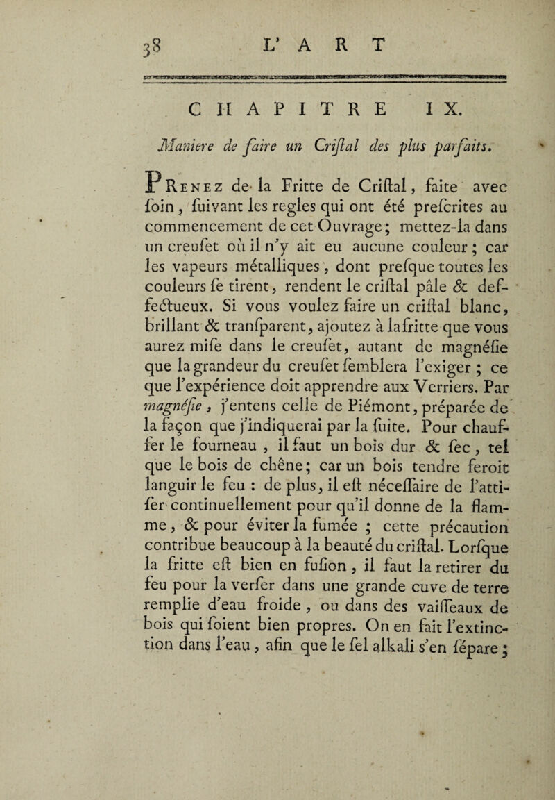 isrr*e*!9vzwsBKmBeartim!Esaasmies^sstxis»KmmÊ»w!imimBviKmaimessaasee*3mis^mxm» vr w^wiuaM-gjwMM'iw.iMHi CHAPITRE IX. Maniere de faire un Crijlal des plus parfaits. Prenez de-la Fritte de Criftal, faite avec foin , fuiyant les réglés qui ont été prefcrites au commencement de cet Ouvrage ; inettez-la dans un creufet où il n'y ait eu aucune couleur ; car les vapeurs métalliques, dont prefque toutes les couleurs fe tirent, rendent le criftal pâle & def- feélueux. Si vous voulez faire un criftal blanc, brillant & tranfparent, ajoutez àiafritte que vous aurez mife dans le creufet, autant de magnéfie que la grandeur du creufet femblera l'exiger ; ce que l'expérience doit apprendre aux Verriers. Par magnéfie , j'entens celle de Piémont, préparée de la façon que j'indiquerai par la fuite. Pour chauf¬ fer le fourneau , il faut un bois dur & fec , tel que le bois de chêne; car un bois tendre feroit languir le feu : de plus, il eft nécelfaire de l'atti- fèr continuellement pour qu'il donne de la flam¬ me , & pour éviter la fumée ; cette précaution contribue beaucoup à la beauté du criftal. Lor/que la fritte eft bien en fufion , il faut la retirer du feu pour la verfer dans une grande cuve de terre remplie d'eau froide , ou dans des vaifleaux de bois qui foient bien propres. On en fait l’extinc¬ tion dans 1 eau , afin que le fel alkali s'en fépare ;
