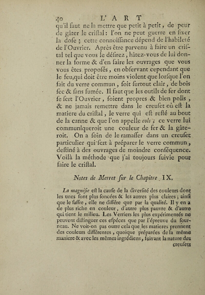 qu ii faut ne la mettre que petit à petit , de peur de gâter le cri fiai : Ton ne peut guerre en fixer la dofe ; cette connoilTance dépend de l'habileté de fOuvrier. Après être parvenu à faire un enf¬ iai tel que vous le délirez , hâtez-vous de lui don¬ ner la forme 8c d’en faire les ouvrages que vous vous êtes propofés, en obfervant cependant que le feu,qui doit être moins violent que lorfque l’on fait du verre commun , foit fiirtout clair, de bois fec & fans fumée. Il faut que les outils de fer dont le fert l’Ouvrier , foient propres 8c bien polis , 8c ne jamais remettre dans le creufet ou efl la matière du enflai, le verre qui efl refié au bout de la canne & que l’on appelle cols ; ce verre lui communiqueroit une couleur de fer & la gâte- roit. On a foin de le ramaffer dans un creufet particulier qui'fert à préparer le verre commun, defliné à des ouvrages de moindre conféquence. Voilà la méthode *que j’ai toujours fuivie pout faire le criflal. Notes de Merret Jlir le Chapitre ^ IX, i La magnéfie eft la caufe de la diverfité des couleurs dont les unes font plus foncées ôt les autres plus claires ; ainli que le faffre , elle ne diffère que par la qualité. Il y en a de plus riche en couleur, d'autre plus pauvre ôt d’autro qui tient le milieu. Les Verriers les plus expérimentés ne peuvent diftinguer ces efpéces que par l’épreuve du four¬ neau. Ne voit-on pas outre cela que les matières prennent des couleurs différentes , quoique préparées de la même maniere ôt avec les mêmes ingrédiens, luivant la nature dea creufêts