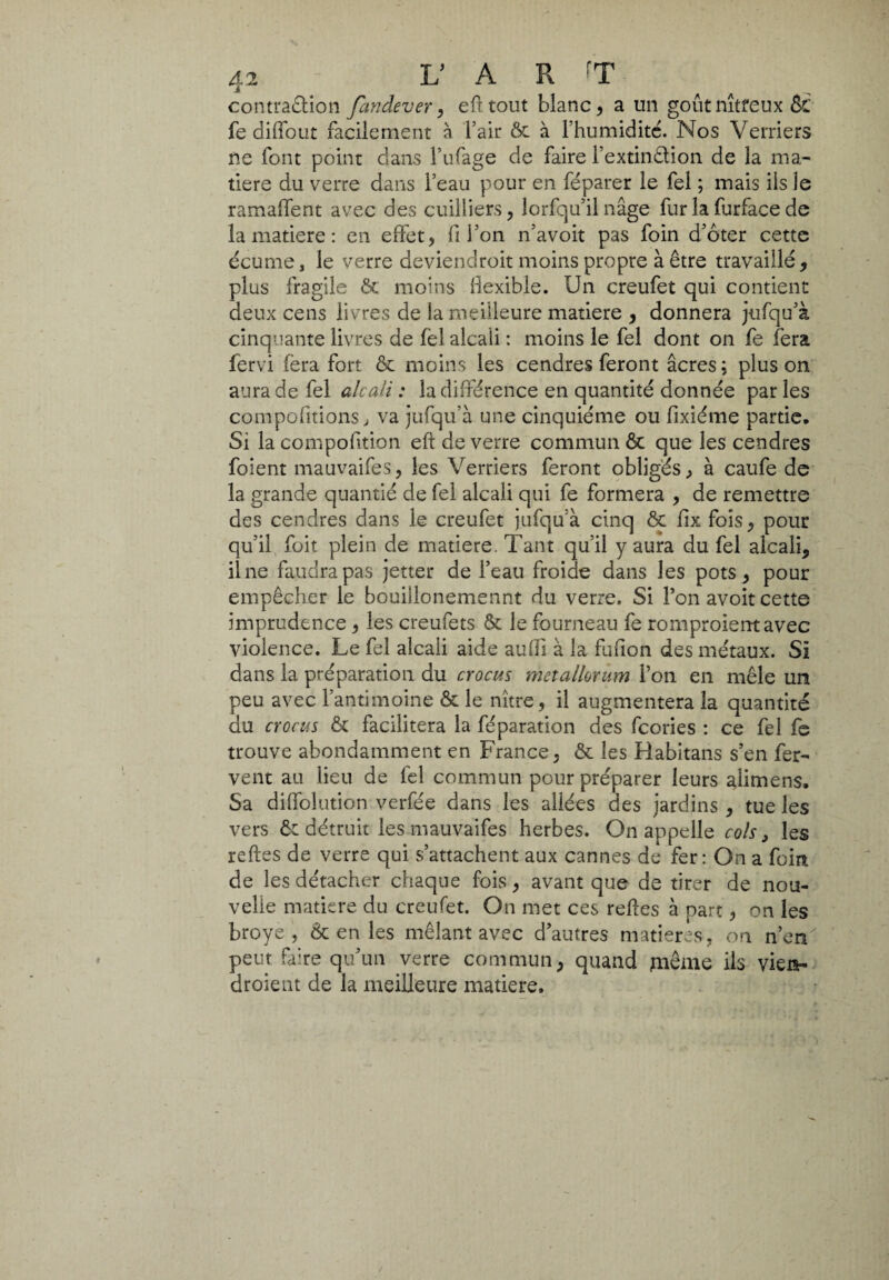 contraction fandever, efltout blanc, a un goûtnîtreux ÔC fe diffout facilement à l’air ôt à l’humiditc. Nos Verriers ne font point dans l’ufage de faire l’extinCtion de la ma¬ tière du verre dans l’eau pour en féparer le fel ; mais ils le ramaffent avec des cuilliers, Jorfqu’il nage fur la furface de la matière : en effet, fi l’on n’avoit pas foin d’ôter cette écume, le verre deviendroit moins propre à être travaillé, plus fragile & moins flexible. Un creufet qui contient deux cens livres de la meilleure matière , donnera jufqu’à cinquante livres de fèî alcali : moins le fel dont on fe fera fervi (èra fort & moins les cendres feront âcres; plus on aura de fel alcali : la différence en quantité donnée par les compofitions, va jufqu’à une cinquième ou fixiéme partie. Si la compofition eft de verre commun & que les cendres foient mauvaifes, les Verriers feront obligés, à caufe de la grande quantié de fel alcali qui fe formera , de remettre des cendres dans le creufet jufqu’à cinq ôc fix fois, pour qu’il foit plein de matière. Tant qu’il y aura du fel alcali, il ne faudra pas jetter de l’eau froide dans les pots, pour empêcher le bouillonemennt du verre. Si l’on avoit cette imprudence , les creufets & le fourneau fe romproierrtavec violence. Le fel alcali aide aufîi à la fufion des métaux. Si dans la préparation du crocus metallorum l’on en mêle un peu avec l’antimoine & le nître, il augmentera la quantité du crocus & facilitera la féparation des fcories : ce fel fe trouve abondamment en France, & les Rabitans s’en fer¬ vent au lieu de fel commun pour préparer leurs alimens. Sa diffolution verfée dans les allées des jardins, tue les vers ôt détruit les mauvaifes herbes. On appelle cols, les reftes de verre qui s’attachent aux cannes de fer: On a foin de les détacher chaque fois, avant que de tirer de nou¬ velle matière du creufet. On met ces relies à part, on les broyé, & en les mêlant avec d’autres matières, on n’en peut faire qu’un verre commun, quand même ils viets- droient de la meilleure matière.