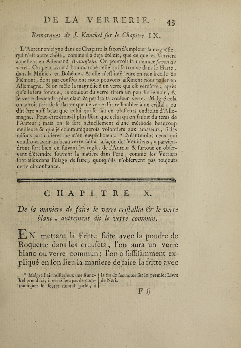 Remarques de J. Kunckel fur le Chapitre I X. 43 L’Auteur enfeigne dans ce Chapitre la façon d’emploierla magnolie, qui n’eft autre chofe, comme il a déjà été dit, que ce que les Verriers appellent en Allemand Braunjlein. On pourroit la nommer favonde verre. On peut avoir à bon marché celle qui fa trouve dans le Hartz, dans la Mifnie , en Boheme , & elle n’eft inférieure en rien à celle de Piémont, dont parconféquent nous pouvons aifément nous pafler en Allemagne. Si on mêle la magnéfie à un verre qui efl: verdâtre ; après qu’elle fera fondue, la couleur du verre tirera un peu furie noir , ôc le verre deviendra plus clair & perdra fa couleur verte. Malgré cela on auroit tort de fe flatter que ce verre dût reffembler à un crillal, ou dût être aufli beau que celui qui fe fait en phifieurs endroits d’Alle¬ magne. Peut-être étoit-il plus beau que celui qu’on faifoit du tems de l’Auteur ; mais on fe fert actuellement d’une méthode beaucoup meilleure & que je communiquerois volontiers aux amateurs, fi des raifons particulières ne m’en empêchoient. * Néantmoins ceux qui voudront avoir un beau verre fait à la façon des Vénitiens , y parvien¬ dront fort bien en fuivant les réglés de l’Auteur & furtout en obfer- vant d éteindre fouvent la matière dans l’eau , comme les Verriers font allez dans l’ufage de faire , quoiqu’ils n’obfervent pas toujours cette circonftance. CHAPITRE X. De la maniere de faire le verre crijlallin Ò* le verre blanc , autrement dit le verre commun. ti N mettant la Fritte faite avec la poudre de Roquette dans les creufets, Ton aura un verre blanc ou verre commun ; l’on a luffifamment ex¬ pliqué en fon lieu la maniere de faire la fritte avec * Malgré l’air miftérieux que Kunc¬ kel prend ici, il ne lailfera pas de com- r muniquer le fecret dont il parle, à la fin de fes notes fur le premier Livre de Neri, F ij