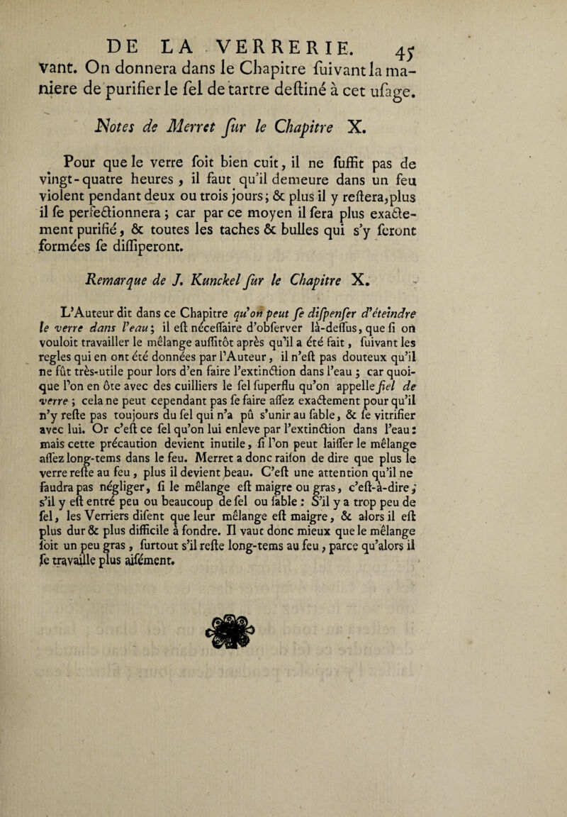 vant. On donnera dans le Chapitre fuivantla ma¬ niere de purifier le fei dé tartré deftiné à cet ufage. Notes de Merret fur le Chapitre X. Pour que le verre foit bien cuit, il ne fuifit pas de vingt-quatre heures , il faut qu’il demeure dans un feu violent pendant deux ou trois jours; ôc plus il y reliera,plus il fe perfectionnera ; car par ce moyen il fera plus exacte¬ ment purifié, & toutes les taches ôt bulles qui s’y feront formées fe dilïiperont. Remarque de J. Kunckel fur le Chapitre X. L’Auteur dit dans ce Chapitre qu'on peut fe difpenfer d'éteindre le verre dans l’eau; il eli néceflaire d’obferver là-deflus, que li ori vouloit travailler le mélange aulîitôt après qu’il a été fait, fuivant les réglés qui en ont été données par l’Auteur, il n’ell pas douteux qu’il ne fût très-utile pour lors d’en faire l’extinélion dans l’eau ; car quoi¬ que l’on en ôte avec des cuilliers le fel fuperflu qu’on appelle^/ de verre ; cela ne peut cependant pas fe faire alfez exaélement pour qu’il n’y relie pas toujours du fel qui n’a pu s’unir au fable, & fe vitrifier avec lui. Or c’ell ce fel qu’on lui enleve par l’extinélion dans l’eau : mais cette précaution devient inutile, fi l’on peut lailfer le mélange allez long-tems dans le feu. Merret a donc radon de dire que plus le verre relie au feu, plus il devient beau. C’ell une attention qu’il ne faudra pas négliger, file mélange eli maigre ou gras, c’ell-à-dire,' s’il y eli entré peu ou beaucoup de fel ou labié : S’il y a trop peu de fel, les Verriers difent que leur mélange eli maigre, & alors il eli plus dur& plus difficile à fondre. Il vauc donc mieux que le mélange loit un peu gras, furtout s’il relie long-tems au feu, parce qu’alors il fe travaille plus aifément. « /