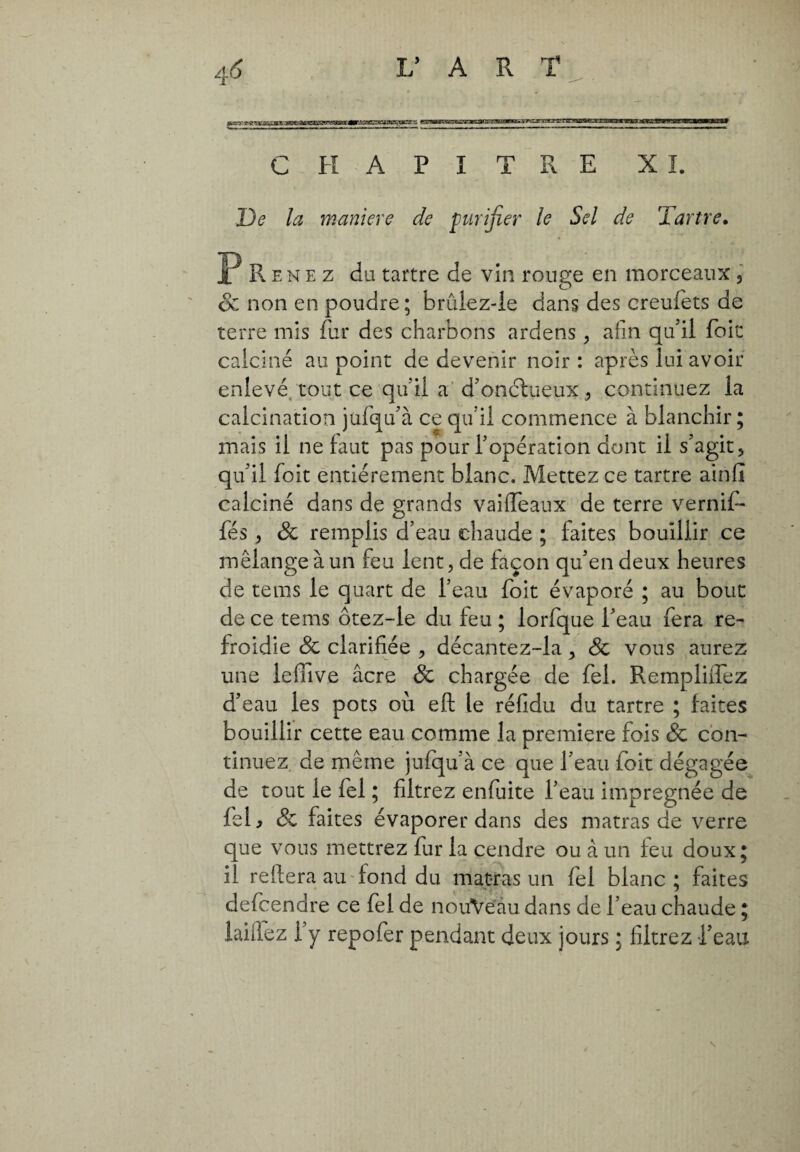 CHAPITRE X I. De la maniere de purifier le Sel de Tartre. P R e n e z da tartre de vin rouge en morceaux, & non en poudre; brûiez-le dans des creufets de terre mis fur des charbons ardens, afin qu’il foie calciné au point de devenir noir: après lui avoir enlevé tout ce qu’il a d’onctueux , continuez la calcination jufiqu’à ce qu’il commence à blanchir ; mais il ne faut pas pour l’opération dont il s’agit, qu’il foit entièrement blanc. Mettez ce tartre ainfi calciné dans de grands vailfeaux de terre vernif- fés, Sc remplis d’eau chaude ; laites bouillir ce mélange à un feu lent, de façon qu’en deux heures de tems le quart de l’eau foit évaporé ; au bout de ce tems ôtez-le du feu ; lorfque l’eau fera re¬ froidie Sc clarifiée , décantez-la , Sc vous aurez une lefiive âcre & chargée de fel. Rempliifez d’eau les pots où eft le réfidu du tartre ; faites bouillir cette eau comme la premiere fois & con¬ tinuez de même jufqu’à ce que l’eau foit dégagée de tout le fel ; filtrez enfuite l’eau imprégnée de Ici j Sc faites évaporer dans des matras de verre que vous mettrez fur la cendre ou à un feu doux; il reliera au fond du matras un fel blanc ; faites defcendre ce fel de nouYeau dans de l’eau chaude ; laide z 1 y repofer pendant deux jours ; filtrez l’eau