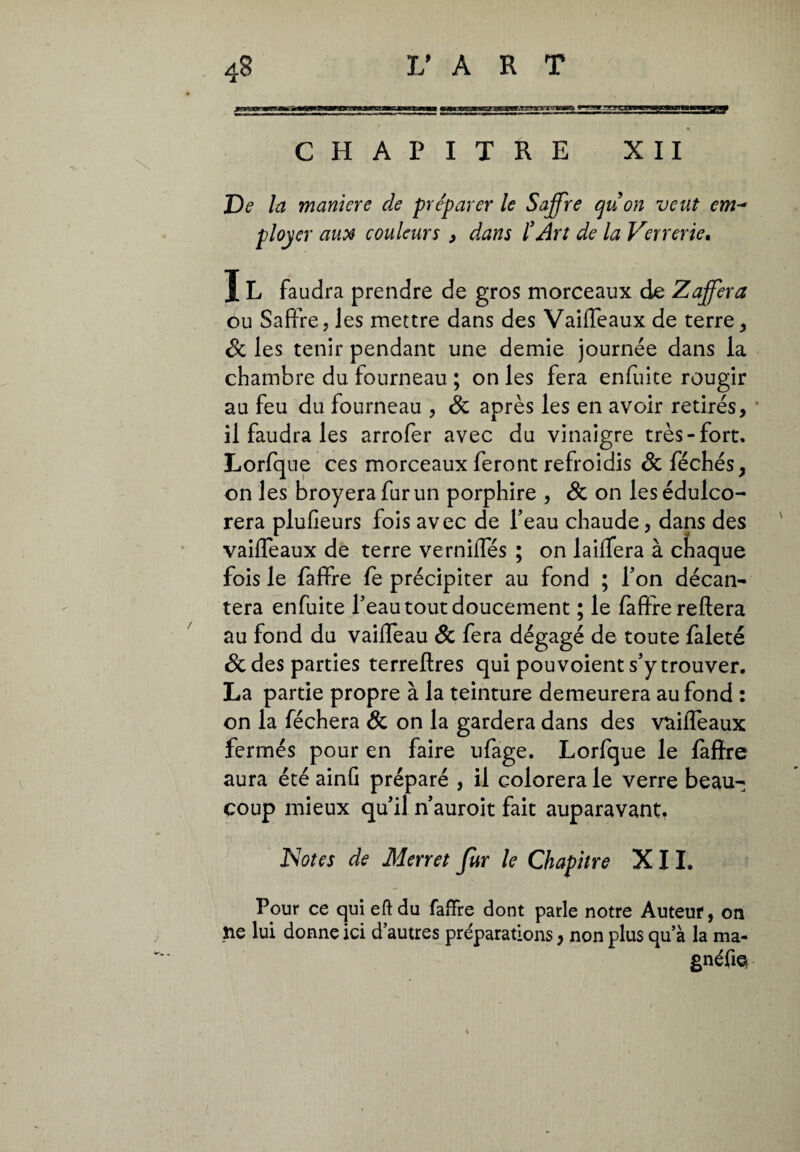 ■as&rasE CHAPITRE XII De la maniere de préparer le Soffre quon veut em- ployer aux couleurs , dans l’Art de la Verrerie. IL faudra prendre de gros morceaux de Zafferà ou Safifre, les mettre dans des Vaiffeaux de terre, & les tenir pendant une demie journée dans la chambre du fourneau ; on les fera enfuite rougir au feu du fourneau , & après les en avoir retirés, il faudra les arrofer avec du vinaigre très-fort. Lorfque ces morceaux feront refroidis & féchés, on les broyera fur un porphire , & on les édulco¬ rera plufieurs fois avec de l’eau chaude, dans des vaiffeaux de terre verniffés ; on laiffera à chaque fois le faffre le précipiter au fond ; Ton décan¬ tera enfuite Teau tout doucement ; le faffre reitera au fond du vaiffeau & fera dégagé de toute faleté & des parties terreflres qui pou voient s’y trouver. La partie propre à la teinture demeurera au fond : on la féchera & on la gardera dans des vaiffeaux fermés pour en faire ufage. Lorfque le faffre aura été ainG préparé , il colorera le verre beau¬ coup mieux qu’il n’auroit fait auparavant. Rotes de Merret fur le Chapitre XII. Pour ce qui eft du faffre dont parle notre Auteur, on îie lui donne ici d’autres préparations, non plus qu’à la ma- gnéfiQ