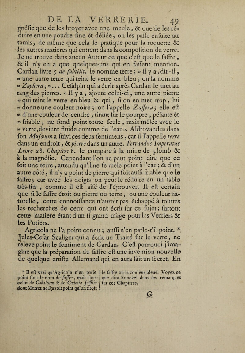 gnéfie que de les broyer avec une meule , ôc que de les ré¬ duire en une poudre fine ôc déliée ; on les paffe enfuite au tamis, de même que cela fe pratique pour la roquette ôc les autres matières qui entrent dans la compofition du verre. Je ne trouve dans aucun Auteur ce que c’eft que le faffre, ôc il n’y en a que quelques-uns qui en faffent mention. Cardan livre y de fubtiltt. le nomme terre ; » il y a, dit - il, » une aurre terre qui teint le verre en bleu ; on la nomme » Zaphera ; » ... Cefalpin qui a écrit après Cardan le met au rang des pierres. » Il y a , ajoute celui-ci, une autre pierre » qui teint le verre en bleu ôc qui, fi on en met trop , lui » donne une couleur noire ; on l’appelle Zafferà ; elle eft « d’une couleur de cendre , tirant fur le pourpre , péfante ôc « friable , ne fond point toute feule , mais mêlée avec le » verre,devient fluide comme de l’eau». Aldrovandus dans fon Mufœum a filivi ces deux fentimens , car il l’appelle terre dans un endroit, Ôc pierre dans un autre. Ferrandus Imper atus Livre 28. Chapitre 8. le compare à la mine de plomb ôc à la magnéfie. Cependant l’on ne peut point dire que ce foit une terre , attendu qu’il ne fe mêle point à l’eau ; ôc d’un autre côté, il n’y a point de pierre qui foit aulii friable que le faffre; car avec les doigts on peut le réduire en un fable très-fin , comme il eft aifé de l’éprouver. Il eft certain que fi le faffre étoit ou pierre ou terre, ou une couleur na¬ turelle, cette connoiffance n’auroit pas échappé à touttes les recherches de ceux qui ont écrit fur ce fujet; furtout cette matière étant d’un fi grand ufage pour les Verriers ôc les Potiers. Agricola ne l’a point connu ; aufli n’en parle-t’il point. * Jules-Cefar Scaligerqui a écrit un Traité fur le verre, ne releve point le fentiment de Cardan. C’eft pourquoi j’ima¬ gine que la préparation du faffre eft une invention nouvelle de quelque artifte Allemand qui en aura fait un fecret. En * Il eft vrai qu’Agrico’a n’en parle j le faffre ou la couleur bleue. Voyez ce point fous le nom de foffre, maic fous ; que dira Kunckel dans les remarques celui de Cobaltum Si de Cadmia fojjïlis j fur ces Chapitres, dont Merret ne fqayoit point qu’on uroit • G