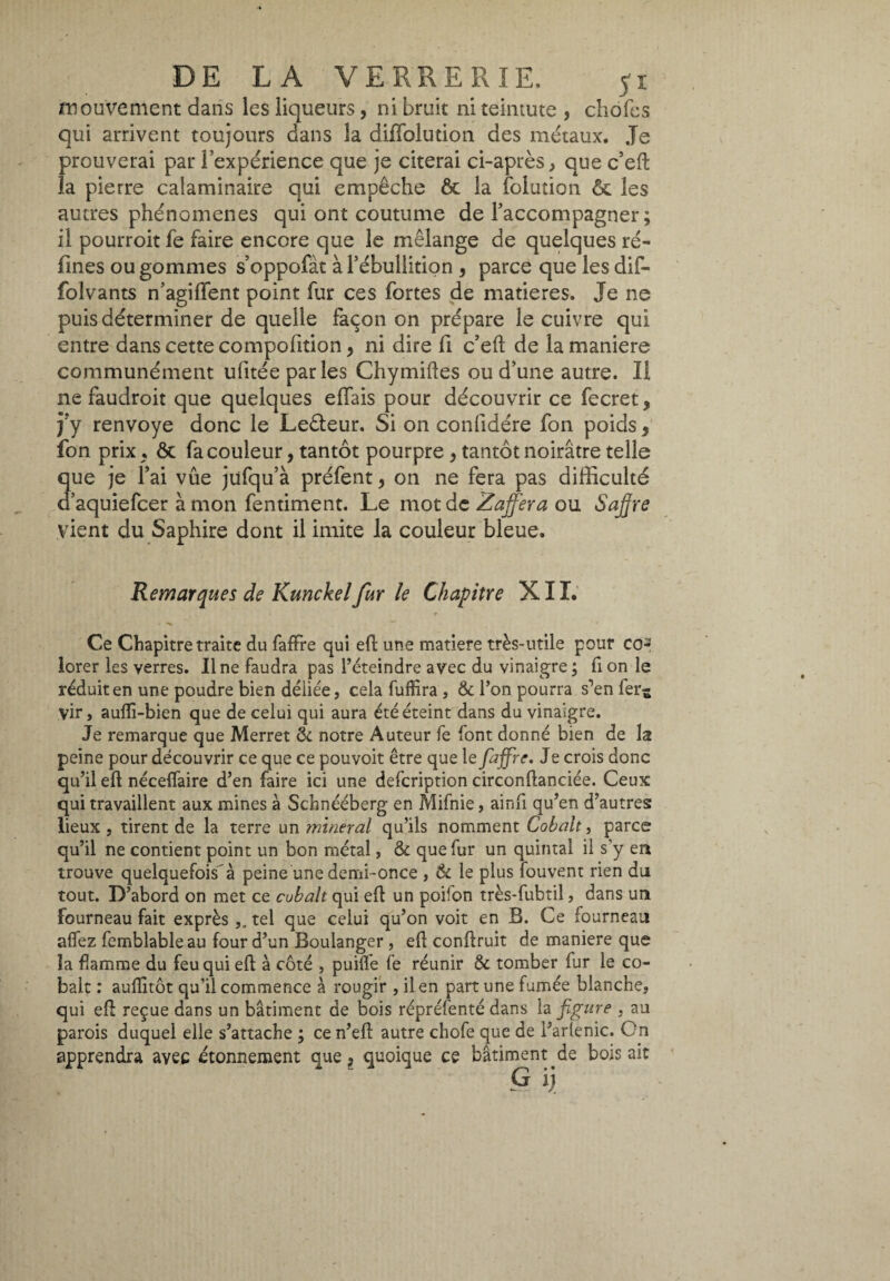 mouvement dans les liqueurs, ni bruit ni teinture , chofes qui arrivent toujours dans la difFolution des métaux. Je prouverai par l’expérience que je citerai ci-après, que c’efî: la pierre calaminaire qui empêche ôt la foliation ôc les autres phénomènes qui ont coutume de l’accompagner ; il pourroit fe faire encore que le mélange de quelques ré¬ futes ou gommes s’oppofàt à l’ébullition , parce que les dif- folvants n’agiffent point fur ces fortes de matières. Je ne puis déterminer de quelle façon on prépare le cuivre qui entre dans cette compofition > ni dire fi c’eft de la maniere communément ufitéeparles Chymiftes ou d’une autre. Il ne faudroit que quelques effais pour découvrir ce fecret , j’y renvoyé donc le Leêleur. Si on confidére fon poids 9 fon prix ; & fa couleur, tantôt pourpre , tantôt noirâtre telle que je l’ai vûe jüfqu’à préfent, on ne fera pas difficulté d aquiefcer à mon fentiment. Le mot de Zafferà ou Sajjre vient du Saphire dont il imite la couleur bleue. Remarques de Kunckel fur le Chapitre X11. Ce Chapitre traite du faffre qui eh une matière très-utile pour co¬ lorer les verres. Une faudra pas l’éteindre avec du vinaigre ; fi on le réduit en une poudre bien déliée, cela fuffira, & l’on pourra s’en fer^ vir, auffi-bien que de celui qui aura été éteint dans du vinaigre. Je remarque que Merret 6c notre Auteur fe font donné bien de la peine pour découvrir ce que ce pouvoit être que le faffre. Je crois donc qu’il eh néceffaire d’en faire ici une defcription circonflanciée. Ceux qui travaillent aux mines à Schnééberg en Mifnie, ainfi qu’en d’autres lieux , tirent de la terre un minerai qu’ils nomment Cobalt, parce qu’il ne contient point un bon métal, & que fur un quintal il s’y en trouve quelquefois'à peine une demi-once , & le plus fouvent rien du tout. D’abord on met ce cubait qui eh un poifon très-fubtil, dans un fourneau fait exprès,, tel que celui qu’on voit en B. Ce fourneau alfez femblableau four d’un Boulanger, eh conhruit de maniere que la flamme du feu qui eh à côté , puilfe fe réunir & tomber fur le co¬ balt : auflitôt qu’il commence à rougir , il en part une fumée blanche, qui eh reçue dans un bâtiment de bois répréfenté dans la figure , au parois duquel elle s’attache ; ce n’eh autre chofe que de l’arlenic. On apprendra avec étonnement que* quoique ce bâtiment .de boisait