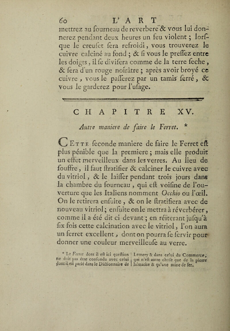 mettrez au fourneau dereverbere & Vous lui don¬ nerez pendant deux heures un feu violent ; lorf* que le creufet fera refroidi, vous trouverez le cuivre calciné au fond ; & fi vous le preffez entre les doigts. iife divifera comme de la terre feche , & fera d’un rouge noirâtre ; après avoir broyé ce cuivre , vous le paiferez par un tamis' ferré > & vous le garderez pour l’ufage. VHOnB» a——a—tft iaww—W——rt——■ ■— CHAPITRE XV. Autre maniere de faire le Yen et. * C Ette feconde maniere de faire le Ferret eft plus pénible que la premiere ; mais elle produit un effet merveilleux dans les verres. Au lieu de fouffre , il faut ftratifier & calciner le cuivre avec du vitriol 5 & le laifler pendant trois jours dans la chambre du fourneau , qui eft voifine de foii- verture que les Italiens nomment Occhio ou l’œil. On le retirera enfuite , & on le flratifiera avec de nouveau vitriol ; enfuite on le mettra à réverbérer, comme il a été dit ci devant ; en réitérant jufqu’à fix fois cette calcination avec le vitriol , l’on aura un ferret excellent , dont on pourra fe fervir pour donner une couleur merveilleufe au verre. L? Ferret dont il eft ici queftion ■ LemerySt dans celui du Commerce,' ne doit pas être confondu avec celui i qui n’eft autre chcfe que de la pierre jiontiLcli: parié dans le Didionnairc de I hématite & qu’une mine de fer»