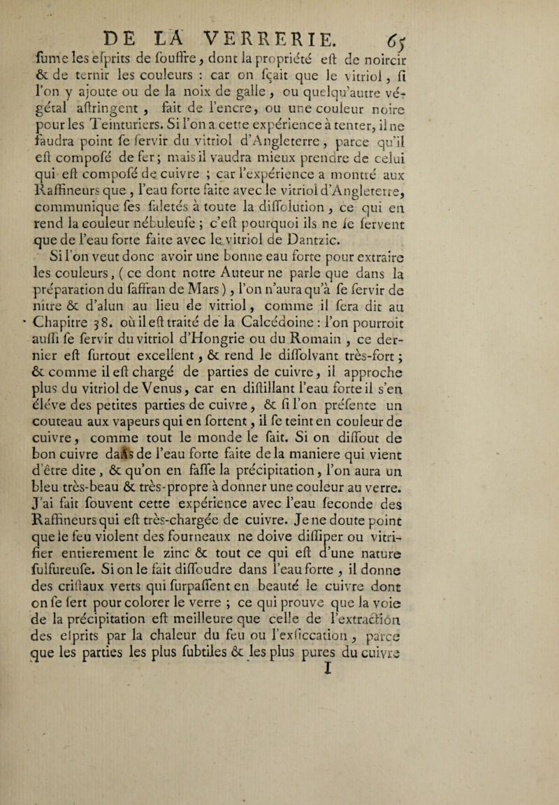 fume les efprits de foudre, dont la propriété eft de noircir ôt de ternir les couleurs : car on fçait que le vitriol, fi l’on y ajoute ou de la noix de galle , ou quelqu’autre vé¬ gétal aftringent , fait de l’encre, ou une couleur noire pour les Teinturiers. Si l’on a cetre expérience à tenter, il ne faudra point fe fervir du vitriol d’Angleterre, parce qu’il eft compofé de fer; mais il vaudra mieux prendre de celui qui eft compofé de cuivre ; car l’expérience a montré aux Raffineurs que , l’eau forte faite avec le vitriol d’Angleterre, communique fes faletés à toute la diflolution , ce qui en rend la couleur nébuleufe ; c’eft pourquoi ils ne ie fervent que de l’eau forte faite avec le, vitriol de Dantzic. Si l’on veut donc avoir une bonne eau forte pour extraire les couleurs, ( ce dont notre Auteur ne parle que dans la préparation du faffran de Mars ), l’on n’aura qu’à fe fervir de nître ôt d’alun au lieu de vitriol, comme il fera dit au * Chapitre 58. ou il eft traité de la Calcédoine: l’on pourroit aulii fe fervir du vitriol d’Hongrie ou du Romain , ce der¬ nier eft furtout excellent, ôt rend le diffolvant très-fort ; ôt comme il eft chargé de parties de cuivre, il approche plus du vitriol de Venus, car en diftillant l’eau forte il s’en éléve des petites parties de cuivre, ôt fi l’on préfente un couteau aux vapeurs qui en fortent, il fe teint en couleur de cuivre, comme tout le monde le fait. Si on diftout de bon cuivre da&s de l’eau forte faite de la maniere qui vient d'être dite , ôt qu’on en falle la précipitation, l’on aura un bleu très-beau Ôt très-propre à donner une couleur au verre. J’ai fait fouvent cette expérience avec l’eau feconde des Raffineurs qui eft très-chargée de cuivre. Je ne doute point que le feu violent des fourneaux ne doive diffiper ou vitri¬ fier entièrement le zinc ôt tout ce qui eft d’une nature fuifureufe. Si on le fait difibudre dans l’eau forte, il donne des criftaux verts qui furpaffent en beauté le cuivre dont on fe lert pour colorer le verre ; ce qui prouve que la voie de la précipitation eft meilleure que celle de l’extracliôn des esprits par la chaleur du feu ou l’exficcation , parce que les parties les plus fubtiles Ôt les plus pures du cuivre