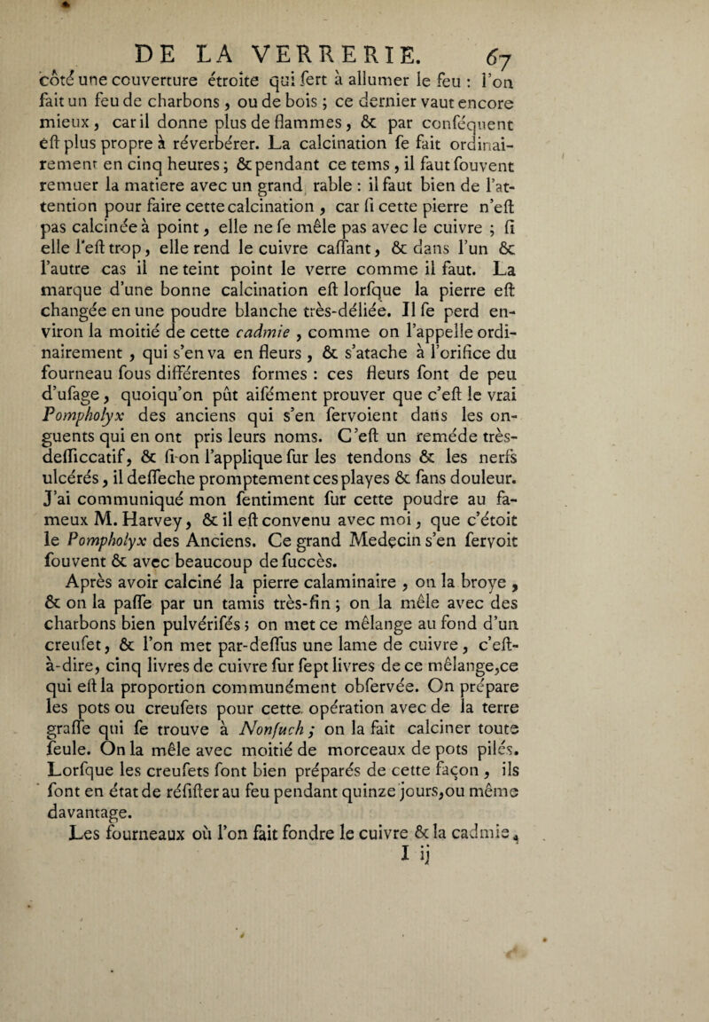 côté une couverture étroite qui fert à allumer le feu : Ton fait un feu de charbons , ou de bois ; ce dernier vaut encore mieux, car il donne plus de flammes , ôc par conféquent éft plus propre à réverbérer. La calcination fe fait ordinai¬ rement en cinq heures ; & pendant ce tems , il fautfouvent remuer la matière avec un grand rable : il faut bien de l’at¬ tention pour faire cette calcination , car fi cette pierre n’eft pas calcinée à point, elle ne fe mêle pas avec le cuivre ; fi elle l'eft trop, elle rend le cuivre caftant, & dans l’un ôc l’autre cas il ne teint point le verre comme il faut. La marque d’une bonne calcination eft lorfque la pierre eft: changée en une poudre blanche très-déliée. Il fe perd en¬ viron la moitié de cette cadmie , comme on l’appelle ordi¬ nairement , qui s’en va en fleurs , ôt s’atache à l’orifice du fourneau fous différentes formes : ces fleurs font de peu d’ufage, quoiqu’on pût aifément prouver que c’eft le vrai Pompholyx des anciens qui s’en fervoient dans les on¬ guents qui en ont pris leurs noms. C’eft un remède très- defliccatif, & fi-on l’applique fur les tendons & les nerfs ulcérés, il deffeche promptement cesplayes & fans douleur. J’ai communiqué mon fentiment fur cette poudre au fa¬ meux M. Harvey, ôt il eft convenu avec moi, que c’étoit le Pompholyx des Anciens. Ce grand Medçcin s’en fervoit fouvent & avec beaucoup defuccès. Après avoir calciné la pierre calaminaire , on la broyé , &: on la pafle par un tamis très-fin ; on la mêle avec des charbons bien pulvérifés ; on met ce mélange au fond d’un creufet, & l’on met par-deffus une lame de cuivre, c’eft- à-dire, cinq livres de cuivre fur fept livres de ce mélange,ce qui eft la proportion communément obfervée. On prépare les pots ou creufers pour cette opération avec de la terre graffe qui fe trouve à Nonfuch ; on la fait calciner toute feule. On la mêle avec moitié de morceaux de pots pilés. Lorfque les creufets font bien préparés de cette façon , ils font en état de réfifterau feu pendant quinze jours,ou même davantage. Les fourneaux où l’on fait fondre le cuivre Ôtîa cadmie * I ij