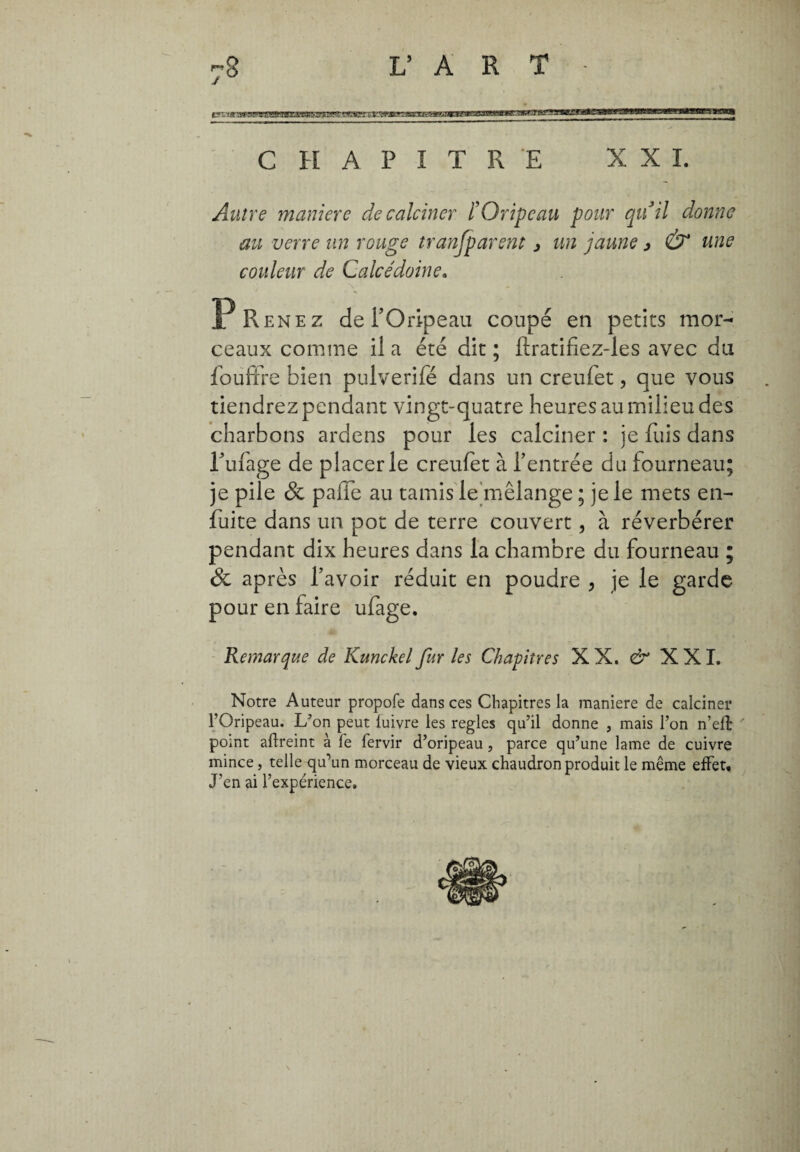 CHAPITRE XXL Autre maniere de calciner F Oripeau pour quii donne au verre un rouge tranfparent > un jaune > & une couleur de Calcédoine. Prenez de l’Oripeau coupé en petits mor¬ ceaux comme il a été dit ; ftratifiez-les avec du fouffre bien pulverifé dans un creufet, que vous tiendrez pendant vingt-quatre heures au milieu des charbons ardens pour les calciner : je fuis dans l’ufage de piacerle creufet à l’entrée du fourneau; je pile & palle au tamis le mélange ; je le mets en- fuite dans un pot de terre couvert, à réverbérer pendant dix heures dans la chambre du fourneau ; & après l’avoir réduit en poudre , je le garde pour en faire ufage. Remarque de Kunckel fur les Chapitres XX. & XXI. Notre Auteur propofe dans ces Chapitres la maniere de calciner l’Oripeau. L’on peut luivre les réglés qu’il donne , mais l’on n’effc point aftreint à le fervir d’oripeau, parce qu’une lame de cuivre mince, telle qu’un morceau de vieux chaudron produit le même effet. J’en ai l’expérience.