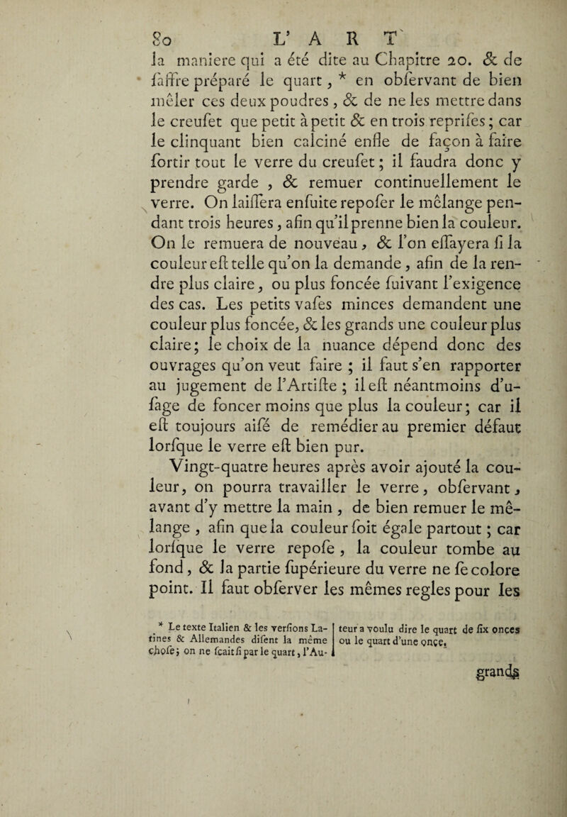 Ja maniere qui a été dite au Chapitre 20. & de f'arïre préparé le quart , * en obfervant de bien mêler ces deux poudres , & de ne les mettre dans le creufet que petit à petit & en trois reprifes ; car le clinquant bien calciné enfle de façon à faire fortir tout le verre du creufet ; il faudra donc y prendre garde , & remuer continuellement le verre. On iaiflera enfuite repofer le melange pen¬ dant trois heures, afin qtfilprenne bien la couleur. On le remuera de nouveau , & Ton eiïayera fi la couleur eft telle quon la demande , afin de la ren¬ dre plus claire, ou plus foncée fuivant l’exigence des cas. Les petits vafes minces demandent une couleur plus foncée, & les grands une couleur plus claire; le choix de la nuance dépend donc des ouvrages qu’on veut faire ; il faut s’en rapporter au jugement de l’Artifte ; il eft néantmoins d’u- fage de foncer moins que plus la couleur ; car il eft toujours aifé de remédier au premier défaut lorfque le verre eft bien pur. Vingt-quatre heures après avoir ajouté la cou¬ leur, on pourra travailler le verre, obfervant s avant d’y mettre la main , de bien remuer le mé¬ lange , afin que la couleur foit égale partout ; car lorlq ue le verre repofe , la couleur tombe au fond , Sc la partie fupérieure du verre ne fe colore point. Il faut obferver les mêmes réglés pour les # * Le texte Italien & les ver/ions La- teur a voulu dire le quart de fix onces tines & Allemandes difent la même ou le quart d’une ç>nçe, ciiofe; on ne fcait lì par le quart, T Au- , grands !