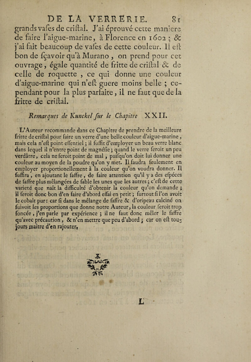 grands vafes de criftal. J'ai éprouvé cette maniere de faire l'aigue-marine, à Florence en 1602 ; & j'ai fait beaucoup de vafes de cette couleur. Il eft bon de fçavoir qu'à Murano , on prend pour cet ouvrage , égale quantité de fritte de criftal & de celle de roquette , ce qui donne une couleur d'aigue-marine qui n’eft guere moins belle ; ce¬ pendant pour la plus parfaite, il ne faut que de la fritte de criftal. Remarques de Kunckel fur le Chapitre XXII. L’Auteur recommande dans ce Chapitre de prendre de la meilleure fritte de criftal pour faire un verre d’une belle couleur d’aigue-marine, mais cela n’eft point eflentiel ; il fufEt d’employer un beau verre blanc dans lequel il n’entre point de magnélie ; quand le verre feroit un peu verdâtre, cela ne feroit point de mal , puifqu’on doit lui donner une couleur au moyen de la poudre qu’on y met. Il faudra feulement en employer proportionellement à la couleur qu’on voudra donner. Il fuffira , en ajoutant le faffre , de faire attention qu’il y a des efpéces de faffre plus mélangées de fable les unes que les autres ; c’eft de cette varieté que naît la difficulté d’obtenir la couleur qu’on demande ; il feroit donc bon d’en faire d’abord effai en petit ; furtout fi l’on avoir le cobalt pur: car fi dans le mélange de faffre & d’oripeau calciné on fuivoit les proportions que donne notre Auteur, la couleur feroit trop foncée , j’en parle par expérience ; il ne faut donc mêler le faffre qu’avec précaution , & n’en mettre que peu d’abord j car on eft tou* jours maître d’en rajouter. « L