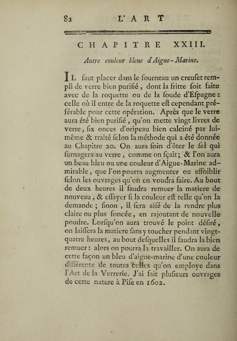 CHAPITRE XXIII. Autre couleur bleue d'Aigue-Marine. I L faut placer dans le fourneau un creufèt rem¬ pli de verre bien purifié , dont la fritte foit faite avec de la roquette ou de la foude d’Efpagne : celle où il entre de la roquette efl cependant pré¬ férable pour cette opération. Après que le verre aura été bien purifié , qu’on mette vingt livres de verre, fix onces d’oripeau bien calciné par lui- même & traité félon la méthode qui a été donnée au Chapitre 20. On aura foin d’ôter le fel qui lurnagera au verre , comme on fçait; & l’on aura un beau bleu ou une couleur d’Aigue-Marine ad¬ mirable, que l’on pourra augmenter ou afiFoiblir félon les ouvrages qu’cn en voudra faire. Au bout de deux heures il faudra remuer la matière de nouveau , & elfayer fi la couleur efl telle qu’on la demande ; finon , il fera aifé de la rendre plus claire ou plus foncée, en rajoutant de nouvelle poudre. Lorfqu’on aura trouvé le point déliré, on laiffera la matière fansy toucher pendant vingt- quatre heures, au bout defquelles il faudra la bien remuer : alors on pourra la travailler. On aura de cette façon un bleu d’aigue-marine d’une couleur diherente de toutes celles qu’on employé dans 1 Art delà Verrerie. J’ai fait plufieurs ouvrages de cette nature à Pife en 1602,.