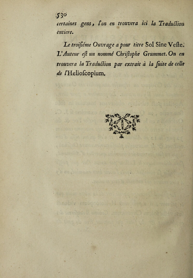 S 3° certaines gens y ton en trouvera ici la TraduElion entière. Letroifiéme Ouvrage a pour titre Sol Sîne VefteJ U Auteur ejl un nommé Chrijlophe Grummet. On en i trouvera la Traduftion par extrait à la Juite de celi? de /’Heliofcopium. w i