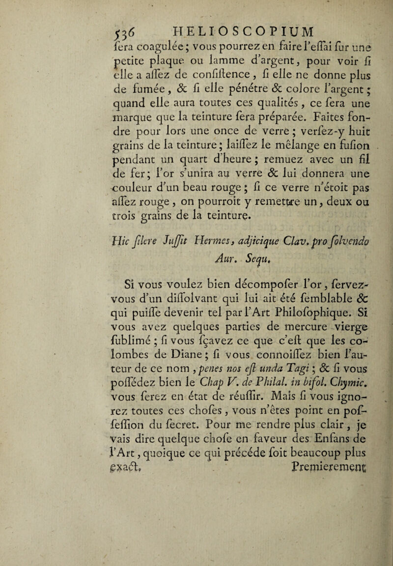 j3<5 H ELIOSCOPI U M fera coagulée; vous pourrez en faire Pellai fur une petite plaque ou lamme d'argent, pour voir fi elle a alfez de confiilence , fi elle ne donne plus de fumée, 8c fi elle pénétre 8c coiore l'argent ; quand elle aura toutes ces qualités, ce fera une marque que la teinture fera préparée. Faites fon¬ dre pour lors une once de verre ; verfez-y huit grains de la teinture ; laiffez le mélange en fufion pendant un quart d heure ; remuez avec un fil de fer; l'or s’unira au verre & lui donnera une couleur d'un beau rouge ; fi ce verre n'étoit pas allez rouge , on pourroit y remettre un, deux ou trois grains de la teinture. Hic filtre JuJJlt Hermes y adjicique Clav.pro folvendo Aur. Sequ, Si vous voulez bien décompofer l’or, fervez- vous d’un diffoivant qui lui ait été femblable 8c qui puilfe devenir tel par l’Art Philofophique. Si vous avez quelques parties de mercure vierge fublimé ; fi vous fçavez ce que c’eft que les co¬ lombes de Diane; fi vous connoilfez bien fau¬ teur de ce nom , penes nos efl unda Tagi ; 8c fi vous poffédez bien le Chap Vde Philal. in bifol. Chymic. vous ferez en état de réuffir. Mais fi vous igno¬ rez toutes ces chofès, vous n'êtes point en pofi- felfion du fecret. Pour me rendre plus clair, je vais dire quelque chofe en faveur des Enfans de l'Art, quoique ce qui précédé foit beaucoup plus £xa 6io Premièrement